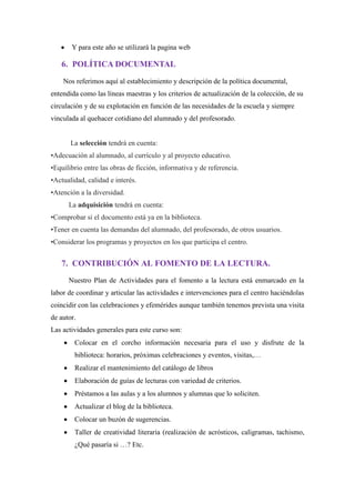 Y para este año se utilizará la pagina web
6. POLÍTICA DOCUMENTAL
Nos referimos aquí al establecimiento y descripción de la política documental,
entendida como las líneas maestras y los criterios de actualización de la colección, de su
circulación y de su explotación en función de las necesidades de la escuela y siempre
vinculada al quehacer cotidiano del alumnado y del profesorado.
La selección tendrá en cuenta:
•Adecuación al alumnado, al currículo y al proyecto educativo.
•Equilibrio entre las obras de ficción, informativa y de referencia.
•Actualidad, calidad e interés.
•Atención a la diversidad.
La adquisición tendrá en cuenta:
•Comprobar si el documento está ya en la biblioteca.
•Tener en cuenta las demandas del alumnado, del profesorado, de otros usuarios.
•Considerar los programas y proyectos en los que participa el centro.
7. CONTRIBUCIÓN AL FOMENTO DE LA LECTURA.
Nuestro Plan de Actividades para el fomento a la lectura está enmarcado en la
labor de coordinar y articular las actividades e intervenciones para el centro haciéndolas
coincidir con las celebraciones y efemérides aunque también tenemos prevista una visita
de autor.
Las actividades generales para este curso son:
Colocar en el corcho información necesaria para el uso y disfrute de la
biblioteca: horarios, próximas celebraciones y eventos, visitas,…
Realizar el mantenimiento del catálogo de libros
Elaboración de guías de lecturas con variedad de criterios.
Préstamos a las aulas y a los alumnos y alumnas que lo soliciten.
Actualizar el blog de la biblioteca.
Colocar un buzón de sugerencias.
Taller de creatividad literaria (realización de acrósticos, caligramas, tachismo,
¿Qué pasaría si …? Etc.
 