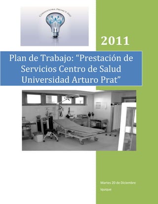 2011
Plan de Trabajo: “Prestación de
   Servicios Centro de Salud
   Universidad Arturo Prat”




                      Martes 20 de Diciembre
                      Iquique
 