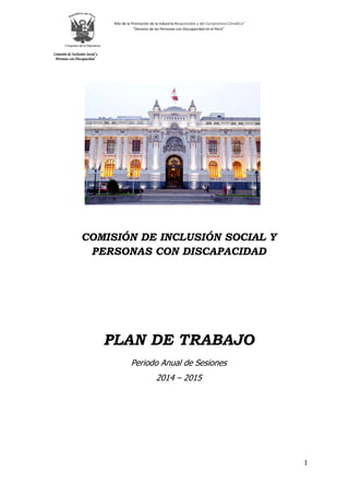 “Año de la Promoción de la Industria Responsable y del Compromiso Climático” 
”Decenio de las Personas con Discapacidad en el Perú” 
Comisión de Inclusión Social y 
Personas con Discapacidad 
1 
COMISIÓN DE INCLUSIÓN SOCIAL Y PERSONAS CON DISCAPACIDAD PLAN DE TRABAJO Periodo Anual de Sesiones 2014 – 2015  