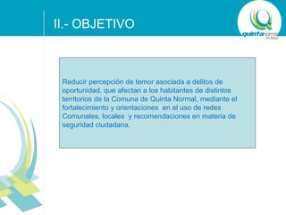 II.- OBJETIVO

Reducir percepción de temor asociada a delitos de
oportunidad, que afectan a los habitantes de distintos
territorios de la Comuna de Quinta Normal, mediante el
fortalecimiento y orientaciones en el uso de redes
Comunales, locales y recomendaciones en materia de
seguridad ciudadana.

SUB - TÍTULO POWER POINT

 