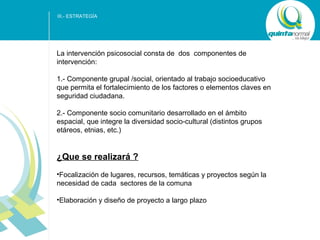 III.- ESTRATEGÍA

La intervención psicosocial consta de dos componentes de
intervención:
1.- Componente grupal /social, orientado al trabajo socioeducativo
que permita el fortalecimiento de los factores o elementos claves en
seguridad ciudadana.
2.- Componente socio comunitario desarrollado en el ámbito
espacial, que integre la diversidad socio-cultural (distintos grupos
etáreos, etnias, etc.)

¿Que se realizará ?
•Focalización de lugares, recursos, temáticas y proyectos según la
necesidad de cada sectores de la comuna
•Elaboración y diseño de proyecto a largo plazo

SUB - TÍTULO POWER POINT

 