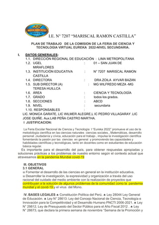 I.E. N° 7207 “MARISCAL RAMON CASTILLA”
PLAN DE TRABAJO DE LA COMISION DE LA FERIA DE CIENCIA Y
TECNOLOGIA VIRTUAL EUREKA 2022-NIVEL SECUNDARIA.
I. DATOS GENERALES:
1.1. DIRECCIÓN REGIONAL DE EDUCACIÓN : LIMA METROPOLITANA
1.2. UGEL : 01 – SAN JUAN DE
MIRAFLORES
1.3. INSTITUCIÓN EDUCATIVA : N° 7207 MARISCAL RAMON
CASTILLA
1.4. DIRECTORA : DRA ZOILA AYVAR BAZAN
1.5. SUB DIRECTOR (A) : MG WILFREDO MEZA -MG
TERESA HUILLCA
1.6. ÁREA : CIENCIA Y TECNOLOGÍA
1.7. GRADO : todos los grados.
1.8. SECCIONES : ABCD
1.9. NIVEL : secundaria
1.10. RESPONSABLES :
LIC. MONICA GARATE, LIC WILMER ALEGRE,L IC PEDRO VILLAGARAY .LIC
JOSE QUIÑE. Aux.LAB PEÑA CASTRO MARTHA.
I JUSTIFICACION:
La Feria Escolar Nacional de Ciencia y Tecnología l “Eureka 2022” promueve el uso de la
metodología científica en las ciencias naturales ciencias sociales., Matemáticas, desarrollo
personal ,ciudadanía y cívica, educación para el trabajo , impulsa la investigación científica
fomentando la pasión por las ciencias en general y promoviendo las capacidades y
habilidades científicas y tecnológicas, tanto en docentes como en estudiantes de educación
básica regular.
Es importante para el desarrollo del país, para obtener respuestas apropiadas y
soluciones prácticas a los problemas de nuestro entorno según el contexto actual que
atravesamos en la pandemia Mundial covid-19
III. OBJETIVOS
3.1 GENERAL
 Fomentar el desarrollo de las ciencias en general en la institución educativa.
 Desarrollar la investigación, la expresividad y organización a través del uso
racional del cuidado del medio ambiente con la realización de proyectos que
contribuyan a la solución de algunos problemas de la comunidad como la pandemia
mundial y el covid-19.y el virus del Mono.
IV. BASES LEGALES  Constitución Política del Perú.  Ley 28044 Ley General
de Educación.  Ley N° 28613: Ley del Concejo Nacional de Ciencia, Tecnología e
Innovación para la Competitividad y el Desarrollo Humano PNCTI 2006-2021.  Ley
N° 29812, Ley de Presupuesto del Sector Público para el Año Fiscal 2012 .  Ley
N° 28673, que declara la primera semana de noviembre “Semana de la Promoción y
 