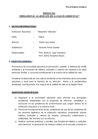 Plan de Brigadas Ecológicas
PROYECTO:
“BRIGADISTAS AL RESCATE DE LA SALUD AMBIENTAL”
1. DATOS INFORMATIVOS:
Institución Educativa : “Alejandro Taboada”
UGEL : Talara
Director : Pedro Lazo Andia.
Subdirector : Eduardo Panta Zapata
Responsables : Prof. María E. Lupú Chanduvi.
Prof. Jaime Ancajima Reyes.
2. OBJETIVO GENERAL:
Promover en la comunidad educativa la prevención, cuidado y defensa del medio
ambiente y la formación de hábitos, actitudes y valores con respecto a la salud
personal, familiar y comunal contribuyendo a la mejora de la calidad de vida.
Fortalecer el desarrollo de una cultura ambiental en los miembros de la comunidad
educativa y local para el ejercicio de su dirección frente a la problemática
ambiental, contribuyendo a la mejora de la calidad de vida en la Región Piura.
OBJETIVOS ESPECÍFICOS:
a) Organizar a la comunidad educativa para afrontar sus principales
problemas ambientales con el propósito de informar, sensibilizar e
involucrar en los problemas de contaminación que surgen dentro de la
institución educativa y su entorno local.
b) Promover el mejoramiento de las condiciones de uso de los ambientes de
los servicios higiénicos de la institución educativa, propiciando buenos
hábitos, actitudes y valores de respeto, protección, colaboración y
solidaridad, del hombre con su entorno.
c) Realizar acciones prácticas y sencillas que fortalezcan hábitos y actitudes
para disminuir la generación de residuos sólidos en la escuela, creando en
 