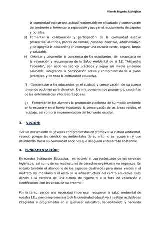 Plan de Brigadas Ecológicas
la comunidad escolar una actitud responsable en el cuidado y conservación
del ambiente al fomentar la separación y apoyar el reciclamiento de papeles
y botellas.
d) Fomentar la colaboración y participación de la comunidad escolar
(maestros, alumnos, padres de familia, personal directivo, administrativo
y de apoyo a la educación) en conseguir una escuela verde, segura, limpia
y saludable.
e) Orientar y desarrollar la conciencia de los estudiantes de secundaria en
la valoración y recuperación de la Salud Ambiental de la I.E, “Alejandro
Taboada”, con acciones teórico prácticos y lograr un medio ambiente
saludable, integrando la participación activa y comprometida de la plana
jerárquica y de toda la comunidad educativa.
f) Concientizar a los educandos en el cuidado y conservación de su cuerpo
tomando acciones para disminuir los microorganismos patógenos, causantes
de las enfermedades infectocontagiosas.
g) Fomentar en los alumnos la promoción y defensa de su medio ambiente
en la escuela y en el barrio inculcando la conservación de las áreas verdes, el
reciclaje, así como la implementación del biohuerto escolar.
3. VISION:
Ser un movimiento de jóvenes comprometidos en promover la cultura ambiental,
velando porque las condiciones ambientales de su entorno se recuperen y que
difundiendo hacia su comunidad acciones que aseguren el desarrollo sostenible.
4. FUNDAMENTACIÓN:
En nuestra Institución Educativa, es notorio el uso inadecuado de los servicios
higiénicos, así como de los recolectores de desechos orgánicos y no orgánicos. Es
notorio también el abandono de los espacios destinados para áreas verdes y el
maltrato del mobiliario y el resto de la infraestructura del centro educativo. Esto
debido a la carencia de una cultura de higiene y a la falta de valoración e
identificación con las cosas de su entorno.
Por lo tanto, siendo una necesidad imperiosa recuperar la salud ambiental de
nuestra I.E., nos compromete a toda la comunidad educativa a realizar actividades
integradas y programadas en el quehacer educativo, sensibilizando y haciendo
 
