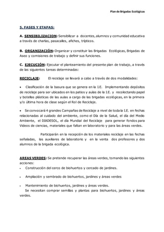 Plan de Brigadas Ecológicas
5. FASES Y ETAPAS:
A. SENSIBILIZACION: Sensibilizar a docentes, alumnos y comunidad educativa
a través de charlas, pasacalles, afiches, trípticos.
B. ORGANIZACIÓN: Organizar y constituir las Brigadas Ecológicas, Brigadas de
Aseo y comisiones de trabajo y definir sus funciones.
C. EJECUCIÓN: Ejecutar el planteamiento del presente plan de trabajo, a través
de las siguientes tareas determinadas:
RECICLAJE: El reciclaje se llevará a cabo a través de dos modalidades:
 Clasificación de la basura que se genera en la I.E. Implementando depósitos
de reciclaje para ser ubicados en los patios y aulas de la I.E. y recolectando papel
y botellas plásticas de las aulas a cargo de las brigadas ecológicas, en la primera
y/o última hora de clase según el Rol de Reciclaje.
 Se convocará 4 grandes Campañas de Reciclaje a nivel de toda la I.E. en fechas
relacionadas al cuidado del ambiente, como el Día de la Salud, el día del Medio
Ambiente, el DIADESOL, el día Mundial del Reciclaje para generar fondos para
Videos de ciencias, materiales que faltan en laboratorio y para las áreas verdes.
Participarán en la recepción de los materiales reciclaje en las fechas
señaladas, las auxiliares de laboratorio y en la venta dos profesores y dos
alumnos de la brigada ecológica.
AREAS VERDES: Se pretende recuperar las áreas verdes, tomando las siguientes
acciones:
 Construcción del cerco de biohuertos y cercado de jardines.
 Ampliación y sembrado de biohuertos, jardines y áreas verdes
 Mantenimiento de biohuertos, jardines y áreas verdes.
Se necesitan comprar semillas y plantas para biohuertos, jardines y áreas
verdes.
 