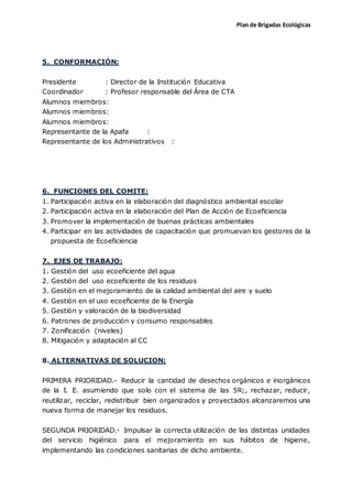 Plan de Brigadas Ecológicas
5. CONFORMACIÓN:
Presidente : Director de la Institución Educativa
Coordinador : Profesor responsable del Área de CTA
Alumnos miembros:
Alumnos miembros:
Alumnos miembros:
Representante de la Apafa :
Representante de los Administrativos :
6. FUNCIONES DEL COMITE:
1. Participación activa en la elaboración del diagnóstico ambiental escolar
2. Participación activa en la elaboración del Plan de Acción de Ecoeficiencia
3. Promover la implementación de buenas prácticas ambientales
4. Participar en las actividades de capacitación que promuevan los gestores de la
propuesta de Ecoeficiencia
7. EJES DE TRABAJO:
1. Gestión del uso ecoeficiente del agua
2. Gestión del uso ecoeficiente de los residuos
3. Gestión en el mejoramiento de la calidad ambiental del aire y suelo
4. Gestión en el uso ecoeficiente de la Energía
5. Gestión y valoración de la biodiversidad
6. Patrones de producción y consumo responsables
7. Zonificación (niveles)
8. Mitigación y adaptación al CC
8. ALTERNATIVAS DE SOLUCION:
PRIMERA PRIORIDAD.- Reducir la cantidad de desechos orgánicos e inorgánicos
de la I. E. asumiendo que solo con el sistema de las 5R;, rechazar, reducir,
reutilizar, reciclar, redistribuir bien organizados y proyectados alcanzaremos una
nueva forma de manejar los residuos.
SEGUNDA PRIORIDAD.- Impulsar la correcta utilización de las distintas unidades
del servicio higiénico para el mejoramiento en sus hábitos de higiene,
implementando las condiciones sanitarias de dicho ambiente.
 