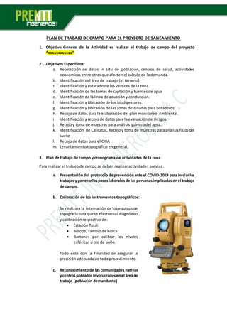 PLAN DE TRABAJO DE CAMPO PARA EL PROYECTO DE SANEAMIENTO
1. Objetivo General de la Actividad es realizar el trabajo de campo del proyecto
“xxxxxxxxxxxx”
2. Objetivos Específicos:
a. Recolección de datos in situ de población, centros de salud, actividades
económicas entre otras que afecten el cálculo de la demanda.
b. Identificación del área de trabajo (el terreno)
c. Identificación y estacado de los vértices de la zona.
d. Identificación de las tomas de captación y fuentes de agua
e. Identificación de la línea de aducción y conducción.
f. Identificación y Ubicación de los biodigestores.
g. Identificación y Ubicación de las zonas destinadas para botaderos.
h. Recojo de datos para la elaboración del plan monitoreo Ambiental.
i. Identificación y recojo de datos para la evaluación de riesgos.
j. Recojo y toma de muestras para análisis químico del agua.
k. Identificación de Calicatas, Recojo y toma de muestras para análisis físico del
suelo
l. Recojo de datos para el CIRA
m. Levantamiento topográfico en general.
3. Plan de trabajo de campo y cronograma de actividades de la zona
Para realizar el trabajo de campo se deben realizar actividades previas:
a. Presentacióndel protocolo de prevenciónante el COVID-2019 para iniciar los
trabajos y generar lospaseslaboralesde las personasimplicadas enel trabajo
de campo.
b. Calibración de los instrumentos topográficos:
Se realizara la internación de los equipos de
topografíaparaque se efectúenel diagnóstico
y calibración respectiva de:
 Estación Total.
 Bidope, cambio de Rosca.
 Bastones por calibrar los niveles
esféricos u ojo de pollo.
Todo esto con la finalidad de asegurar la
precisión adecuada de todo procedimiento.
c. Reconocimiento de las comunidades nativas
ycentrospobladosinvolucradosenel áreade
trabajo (población demandante)
 