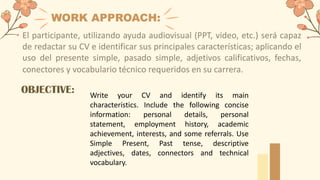 WORK APPROACH:
El participante, utilizando ayuda audiovisual (PPT, video, etc.) será capaz
de redactar su CV e identificar sus principales características; aplicando el
uso del presente simple, pasado simple, adjetivos calificativos, fechas,
conectores y vocabulario técnico requeridos en su carrera.
Write your CV and identify its main
characteristics. Include the following concise
information: personal details, personal
statement, employment history, academic
achievement, interests, and some referrals. Use
Simple Present, Past tense, descriptive
adjectives, dates, connectors and technical
vocabulary.
OBJECTIVE:
 