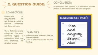 2. QUESTION GUIDE:
EXAMPLES:
Connectors or
conjunctions are
words that are used to
connect sentences,
words, or phrases.
These fall into several
categories. The most
common types of
connectors, their use
and examples are
detailed below.
CONCLUSION:
In conclusion, their function is to join words, phrases,
phrases or statements within the same paragraph.
CONNECTORS:
• Cakes are tasty. However, they are
not very healthy.
• Anne is sad because she has lost
her bag.
 