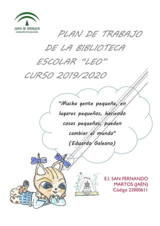 "Mucha gente pequeña, en
lugares pequeños, haciendo
cosas pequeñas, pueden
cambiar el mundo"
(Eduardo Galeano)
E.I. SAN FERNANDO
MARTOS (JAÉN)
Código 23000611
PLAN DE TRABAJO
DE LA BIBLIOTECA
ESCOLAR “LEO”
CURSO 2019/2020
 