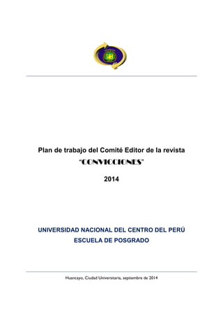 Plan de trabajo del Comité Editor de la revista 
“CONVICCIONES” 
2014 
UNIVERSIDAD NACIONAL DEL CENTRO DEL PERÚ 
ESCUELA DE POSGRADO 
Huancayo, Ciudad Universitaria, septiembre de 2014  