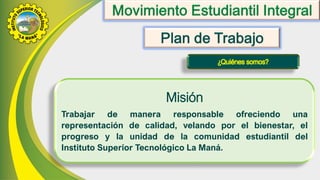 Misión
Trabajar de manera responsable ofreciendo una
representación de calidad, velando por el bienestar, el
progreso y la unidad de la comunidad estudiantil del
Instituto Superior Tecnológico La Maná.
 