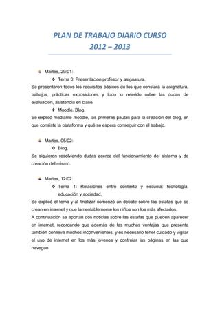 PLAN DE TRABAJO DIARIO CURSO
2012 – 2013
Martes, 29/01:
 Tema 0: Presentación profesor y asignatura.
Se presentaron todos los requisitos básicos de los que constará la asignatura,
trabajos, prácticas exposiciones y todo lo referido sobre las dudas de
evaluación, asistencia en clase.
 Moodle. Blog.
Se explicó mediante moodle, las primeras pautas para la creación del blog, en
que consiste la plataforma y qué se espera conseguir con el trabajo.
Martes, 05/02:
 Blog.
Se siguieron resolviendo dudas acerca del funcionamiento del sistema y de
creación del mismo.
Martes, 12/02:
 Tema 1: Relaciones entre contexto y escuela: tecnología,
educación y sociedad.
Se explicó el tema y al finalizar comenzó un debate sobre las estafas que se
crean en internet y que lamentablemente los niños son los más afectados.
A continuación se aportan dos noticias sobre las estafas que pueden aparecer
en internet, recordando que además de las muchas ventajas que presenta
también conlleva muchos inconvenientes, y es necesario tener cuidado y vigilar
el uso de internet en los más jóvenes y controlar las páginas en las que
navegan.
 