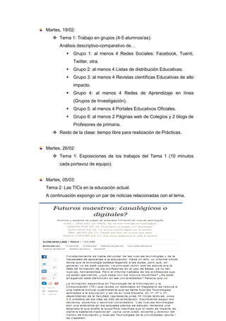 Martes, 19/02:
 Tema 1: Trabajo en grupos (4-5 alumnos/as):
Análisis descriptivo-comparativo de…
 Grupo 1: al menos 4 Redes Sociales: Facebook, Tuenti,
Twitter, otra.
 Grupo 2: al menos 4 Listas de distribución Educativas.
 Grupo 3: al menos 4 Revistas científicas Educativas de alto
impacto.
 Grupo 4: al menos 4 Redes de Aprendizaje en línea
(Grupos de Investigación).
 Grupo 5: al menos 4 Portales Educativos Oficiales.
 Grupo 6: al menos 2 Páginas web de Colegios y 2 blogs de
Profesores de primaria.
 Resto de la clase: tiempo libre para realización de Prácticas.
Martes, 26/02:
 Tema 1: Exposiciones de los trabajos del Tema 1 (10 minutos
cada portavoz de equipo).
Martes, 05/03:
Tema 2: Las TICs en la educación actual.
A continuación expongo un par de noticias relacionadas con el tema.
 