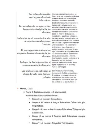 Martes, 12/03:
 Tema 2: Trabajo en grupos (4-5 alumnos/as):
Análisis descriptivo-comparativo de…
 Grupo 7: Al menos 4 Buscadores.
 Grupo 8: Al menos 4 Juegos Educativos Online Jclic y/o
Hotpotatoes.
 Grupo 9: Al menos 4 Actividades Educativas Webquest y/o
Cazatesoros.
 Grupo 10: Al menos 4 Páginas Web Educativas; Juegos
Interactivos.
 Grupo 11: Al menos 4 Proyectos Tecnológicos.
 