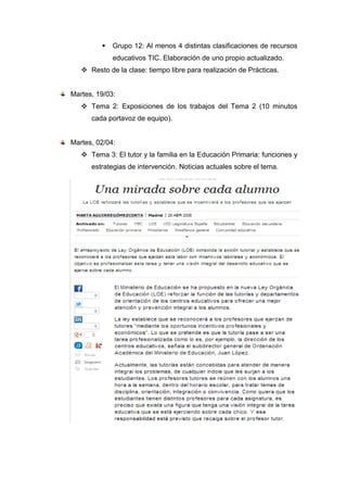  Grupo 12: Al menos 4 distintas clasificaciones de recursos
educativos TIC. Elaboración de uno propio actualizado.
 Resto de la clase: tiempo libre para realización de Prácticas.
Martes, 19/03:
 Tema 2: Exposiciones de los trabajos del Tema 2 (10 minutos
cada portavoz de equipo).
Martes, 02/04:
 Tema 3: El tutor y la familia en la Educación Primaria: funciones y
estrategias de intervención. Noticias actuales sobre el tema.
 