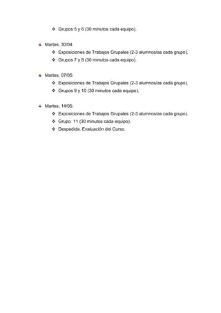  Grupos 5 y 6 (30 minutos cada equipo).
Martes, 30/04:
 Exposiciones de Trabajos Grupales (2-3 alumnos/as cada grupo).
 Grupos 7 y 8 (30 minutos cada equipo).
Martes, 07/05:
 Exposiciones de Trabajos Grupales (2-3 alumnos/as cada grupo).
 Grupos 9 y 10 (30 minutos cada equipo).
Martes, 14/05:
 Exposiciones de Trabajos Grupales (2-3 alumnos/as cada grupo).
 Grupo 11 (30 minutos cada equipo).
 Despedida. Evaluación del Curso.
 