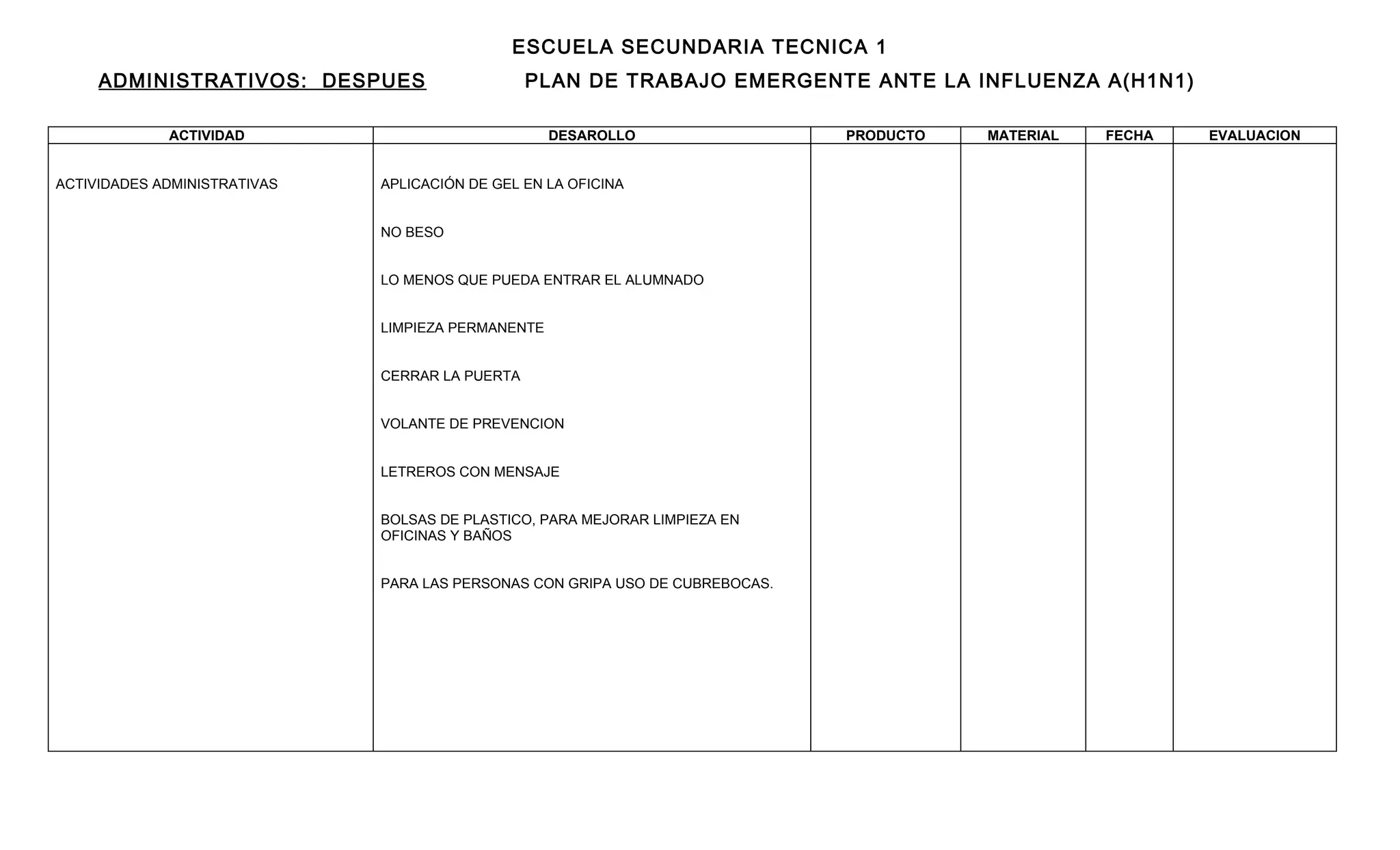 ESCUELA SECUNDARIA TECNICA 1
     ADMINISTRATIVOS: DESPUES                    PLAN DE TRABAJO EMERGENTE ANTE LA INFLUENZA A(H1N1)

             ACTIVIDAD                              DESAROLLO                  PRODUCTO   MATERIAL   FECHA   EVALUACION


ACTIVIDADES ADMINISTRATIVAS   APLICACIÓN DE GEL EN LA OFICINA


                              NO BESO


                              LO MENOS QUE PUEDA ENTRAR EL ALUMNADO


                              LIMPIEZA PERMANENTE


                              CERRAR LA PUERTA


                              VOLANTE DE PREVENCION


                              LETREROS CON MENSAJE


                              BOLSAS DE PLASTICO, PARA MEJORAR LIMPIEZA EN
                              OFICINAS Y BAÑOS


                              PARA LAS PERSONAS CON GRIPA USO DE CUBREBOCAS.
 