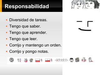 Responsabilidad 
 Diversidad de tareas. 
 Tengo que saber. 
 Tengo que aprender. 
 Tengo que leer. 
 Corrijo y mantengo un orden. 
 Corrijo y pongo notas. 
 