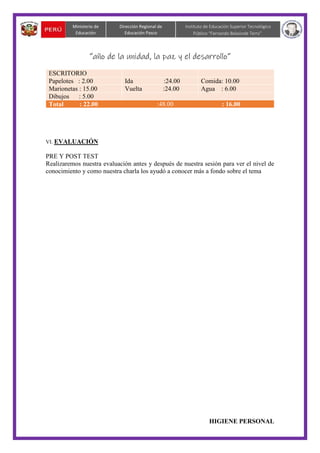 “año de la unidad, la paz y el desarrollo”
HIGIENE PERSONAL
Dirección Regional de
Educación Pasco
Instituto de Educación Superior Tecnológico
Público “Fernando Belaúnde Terry”
Ministerio de
Educación
ESCRITORIO
Papelotes : 2.00 Ida :24.00 Comida: 10.00
Marionetas : 15.00 Vuelta :24.00 Agua : 6.00
Dibujos : 5.00
Total : 22.00 :48.00 : 16.00
VI. EVALUACIÓN
PRE Y POST TEST
Realizaremos nuestra evaluación antes y después de nuestra sesión para ver el nivel de
conocimiento y como nuestra charla los ayudó a conocer más a fondo sobre el tema
 