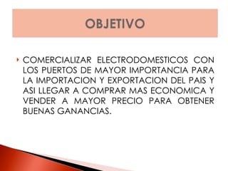COMERCIALIZAR ELECTRODOMESTICOS CON LOS PUERTOS DE MAYOR IMPORTANCIA PARA LA IMPORTACION Y EXPORTACION DEL PAIS Y ASI LLEGAR A COMPRAR MAS ECONOMICA Y VENDER A MAYOR PRECIO PARA OBTENER BUENAS GANANCIAS. 