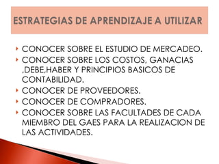 CONOCER SOBRE EL ESTUDIO DE MERCADEO. CONOCER SOBRE LOS COSTOS, GANACIAS ,DEBE,HABER Y PRINCIPIOS BASICOS DE CONTABILIDAD. CONOCER DE PROVEEDORES. CONOCER DE COMPRADORES. CONOCER SOBRE LAS FACULTADES DE CADA MIEMBRO DEL GAES PARA LA REALIZACION DE LAS ACTIVIDADES. 
