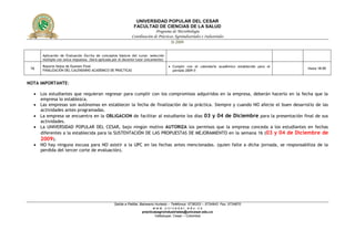 UNIVERSIDAD POPULAR DEL CESAR
                                                               FACULTAD DE CIENCIAS DE LA SALUD
                                                                            Programa de Microbiología
                                                              Coordinación de Prácticas Agroindustriales e Industriales
                                                                                       II-2009


      Aplicación de Evaluación Escrita de conceptos básicos del curso: selección
      múltiple con única respuesta. (Será aplicada por el docente tutor únicamente)
      Reporte Notas de Examen Final                                                    Cumplir con el calendario académico establecido para el
 16   FINALIZACIÓN DEL CALENDARIO ACADÉMICO DE PRÁCTICAS
                                                                                                                                                  Hasta 18:00
                                                                                        periodo 2009-II


NOTA IMPORTANTE:

   Los estudiantes que requieran regresar para cumplir con los compromisos adquiridos en la empresa, deberán hacerlo en la fecha que la
    empresa lo establezca.
   Las empresas son autónomas en establecer la fecha de finalización de la práctica. Siempre y cuando NO afecte el buen desarrollo de las
    actividades antes programadas.
   La empresa se encuentra en la OBLIGACION de facilitar al estudiante los días 03 y 04 de Diciembre para la presentación final de sus
    actividades.
   La UNIVERSIDAD POPULAR DEL CESAR, bajo ningún motivo AUTORIZA los permisos que la empresa conceda a los estudiantes en fechas
    diferentes a la establecida para la SUSTENTACIÓN DE LAS PROPUESTAS DE MEJORAMIENTO en la semana 16 (03 y 04 de Diciembre de
    2009).
   NO hay ninguna excusa para NO asistir a la UPC en las fechas antes mencionadas. (quien falte a dicha jornada, se responsabiliza de la
    perdida del tercer corte de evaluación).




                                                   Salida a Patillal, Balneario Hurtado – Teléfonos: 5736203 – 5734943 Fax: 5734870
                                                                              www.unicesar.edu.co
                                                                       practicasagroindustriales@unicesar.edu.co
                                                                                Valledupar, Cesar – Colombia
 