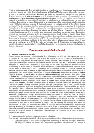 Frente al relativo desarrollo de la actividad científica, se generalizaron en el Renacimiento las aplicaciones e
invenciones técnicas que venían desarrollándose desde la Baja Edad Media. Aparece la figura del ingeniero-
artista, cuyo máximo exponente será Leonardo da Vinci. Las innovaciones técnicas tuvieron lugar en
diversos ámbitos: en el arte de la guerra (todo lo relacionado con la náutica y la navegación), en la
arquitectura, en el aprovechamiento energético del agua y el viento (molinos de papel, de harina, ferrerías y
batanes), la agricultura y los regadíos, la minería y la metalurgia, a la medida del tiempo y a otros usos
cotidianos. Las artes de la guerra, la ingeniería y la arquitectura militar tuvieron una notable expansión.
Hacia 1450 habían aparecido las armas de fuego individuales, y el perfeccionamiento de los cañones durante
los siglos XV y XVI condujo a significativas transformaciones en las técnicas metalúrgicas de la fundición.
Junto a los Artes de Navegar de Pedro Medina, se fue consolidando una nueva cartografía, estimulada por los
descubrimientos geográficos. Destacan los trabajos de Gerhard Kresser “Mercator”, que aplicó la
proyección cilíndrica que lleva su nombre a un mapamundi general para uso de navegantes. Las técnicas
tuvieron una importante aplicación en las explotaciones mineras, donde destaca el alemán Georg Bauer
“Agrícola”. Finalmente, los inventos alcanzaron a los objetos de uso cotidiano: las lentes para subsanar los
defectos de la vista, generalizadas desde el s. XIV; o la reducción de los aparatos cronométricos a tamaños
manejables, que posibilitaría la difusión de los relojes. Con todo, el balance parece bastante pobre. El gran
siglo de la ciencia será el s. XVII. Es cierto, sin embargo, que el Renacimiento enriqueció el corpus
científico legado por la Antigüedad y estimuló la observación y la experiencia, abriendo así el camino a
Galileo y Descartes.
Tema 6. La ruptura de la Cristiandad
1. La vida en un mundo sacralizado
Entendemos por sacralización a la subordinación de la vida terrena, con todos sus valores y degradaciones, a
la vida que se creía eterna y duradera para siempre. La secularización, por el contrario, se empeñó en la
autonomía de la existencia, en la separación de los órdenes naturales y sobrenaturales, en llevar a las últimas
consecuencias el proyecto humanista, fracasado hacía siglos, pero que en el XVIII encontró las condiciones
adecuadas. La sacralización comprendía la elaboración de una escala de valores de acuerdo con estas
prioridades y en la que la vida, la tolerancia, la libertad, la razón y las capacidades humanas apenas si tenían
entrada. Desde el nacer hasta el morir, y hasta más allá de la muerte incluso, la existencia, en todos sus
aspectos, disponía de todo un sistema de seguridades que no dejaba resquicios inmunes a la interacción de lo
sobrenatural. Todo estaba sujeto y previsto por la religión: el bautismo (garantía de salvación), el nombre
(bíblicos, de santos), la educación (la escolástica), el matrimonio (no por amor, sino para darle hijos a Dios),
el tiempo (por ciclos litúrgicos durante el día, o por acontecimientos bíblicos para los mayores), el trabajo
(protección celestial frente a malas o buenas cosechas, cofradías) las fiestas (siempre por motivos religiosos),
el calendario (calendario gregoriao, Era de Cristo), el espacio (tanto interior (decoración) como exterior
(plazas, etc)), la salud (abobados celestiales, santos y patronos terapeutas, centros de peregrinación para
curarse)y la muerte (rituales, purgatorio, paraíso, infierno). Los miembros de la corte celestial siempre
estuvieron inmersos en la vivencia personal de la gente del Antiguo Régimen. Nombres propios, decoración
de viviendas, libros y cláusulas notariales aluden todos a una permanente presencia cotidiana de lo
sobrenatural. Muchos nombres de mujer, pinturas y fórmulas testamentarias hacen referencia a la Virgen; los
apóstoles invocados no son muchos pero sí lo son los varones que tienen su antropónimo basado en el
apostolado; toda la cultura libresca siempre tiene connotaciones sacras. La Madre de Dios y el Santoral
constituían los pilares de las defensas y «seguridades» religioso-terrenales para aquella «cultura popular»
siempre hambrienta y necesitada de protección. La Iglesia triunfante podía penetrar en la tierra, como hemos
visto, con tantas presencias sobrenaturales. Las jerarquías, papa y obispos, lo aprovecharon para extender su
jurisdicción al más allá, lo que exasperaba a Lutero y fue la causa de sus famosas tesis contra las
indulgencias y el origen del protestantismo; si bien la reacción contrarreformista tendió a acentuar estos
aspectos. Se recurría a todo (a veces desoyendo advertencias de las jerarquías y de los sínodos) con tal de
robar a la eternidad días de sufrimiento. Para eso estaban las indulgencias cordiales que se “ganaban” como
sufragio, de forma permanente o en campañas específicas que van perdiendo fuerza desde la denuncia
luterana de sus abusos.
2. Crisis de la sociedad medieval y primeras tentativas reformistas
Eran muchos y antiguos los males de la Iglesia, que se denunciaron, quizás, más conscientemente que nunca.
• Parroquias rurales: el clero carecía de preparación intelectual y de autoridad moral para adoctrinar a
sus feligreses; incapaz de atender sus inquietudes espirituales más profundas, se limitaba a
 