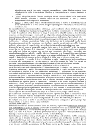 administrar una serie de ritos, tantas veces mal comprendidos y vividos. Muchos regulares vivían
relajadamente las reglas de sus órdenes, faltando a la vida comunitaria en pobreza, obediencia y
castidad.
• Obispos: más graves eran las faltas de los obispos, muchos de ellos ausentes de las diócesis que
debían pastorear, dedicados a acumular beneficios que aumentasen su renta y viviendo
mundanamente las luchas políticas del momento.
• Papas: a la cabeza, habían perdido autoridad hasta convertirse en motivo de escándalo (voracidad
fiscal, arbitrariedades de la curia romana, más preocupación por las bellas artes o por la defensa de
sus Estados, etc).
La sociedad reclamaba una religiosidad más auténtica, y Lutero se adelantó a Roma a la hora de dar una
respuesta. La piedad popular bajomedieval exageraba hasta el extremo los sentimientos de culpabilidad ante
el pecado, de indefensión ante el demonio y el mal, y de temor ante la inflexible justicia de Dios. El miedo,
conjurado con ritos cristianos pero vividos desde una religiosidad natural, daba lugar a comportamientos más
paganos que evangélicos, como todos los reformadores denunciaban desde antiguo. Aprovechando esta
demanda popular de seguridad espiritual, se establecieron negocios ilícitos, por ejemplo, en torno a las
indulgencias, y actitudes supersticiosas. Todas estas desviaciones de la religiosidad popular fueron
denunciadas acremente por los humanistas, pero sin ofrecer a cambio una alternativa accesible. En ciertos
ambientes urbanos, entre la burguesía culta y acomodada, había arraigado una piedad personal muy
diferente: la “devotio moderna”, que debía mucho a ciertos autores de los siglos XIV y XV. Las escuelas
promovidas por los “Hermanos de la vida común” y ciertas instituciones religiosas contribuyeron a difundir
una piedad más íntima que exterior, más personal que comunitaria, más directa y espontánea que
subordinada a mediaciones eclesiales y moldes litúrgicos. Se centraba en la figura de Cristo, era optimista en
cuanto a las posibilidades del hombre en el mundo, y se apoyaba en la lectura de la Biblia y de libros de
piedad. El desarrollo de la imprenta facilitó la difusión de la Biblia, tanto en ediciones latinas como
en lengua vernácula. El desarrollo de la crítica filológica un mejor conocimiento de las lenguas bíblicas
permitieron a los humanistas releer con ojos nuevos, en especial las cartas de San Pablo. Eran muchos los
que, como Lutero, pensaban que era preciso derribar fórmulas y volver a una religión más auténtica.
Las propuestas de Lutero se realizaron porque cuajaron en un medio social y político
que se interesó por sus aplicaciones prácticas. El desarrollo alcanzado en esta época por las nuevas fuerzas
económicas (capitalismo) y sociales (burguesía) determinarían cambios en el orden ideológico (religión).
El luteranismo se alimentó de un vivo nacionalismo antirromano. El “germanismo” de sus humanistas,
reviviendo la resistencia frente al Imperio romano agresor, reforzaba el sentimiento de indignación por el
despotismo que ejercía el papado en el terreno fiscal y de los beneficios. Lutero, que encarnó ese espíritu y
pretendió una Reforma fundamentalmente alemana, acabó por convertirse en un auténtico padre de la patria.
La implantación de la Reforma en una ciudad o en un territorio conllevaba cambios de poder y riqueza, y
hubo muchos que supieron apreciar la oportunidad. La supresión de las órdenes religiosas (conventos y
monasterios) y de las cofradías que acompañaba a la Reforma supuso el trasvase de muchos bienes raíces y
rentas, que pasaron a propiedad o gestión de otras manos, y que se utilizaron con diferentes fines. No es de
extrañar que príncipes y nobles pretendieran enriquecerse y, de paso, aumentar su poder controlando la nueva
iglesia. El patriciado urbano adquirió el control de las antiguas instituciones asistenciales y educativas de
iniciativa privada. La Reforma triunfó con el apoyo de la autoridad secular, aunque también fracasó
por su oposición: los monarcas ingleses o daneses la iniciaron y promovieron, frente al caso español, donde
Felipe II no tuvo ningún problema para aplastar los primeros pasos de la Reforma en España con ayuda de la
Inquisición. En muchas ocasiones, la revolución política fue de la mano del cambio religioso (Escocia)
En cualquier caso, creció el poder de las autoridades seculares sobre las respectivas iglesias, aunque bajo
formas distintas en el ámbito católico y en el protestante
LA REFORMA PROTESTANTE
El término “reforma” era de uso corriente a finales del medievo y significaba la purificación interior que
cada cristiano había de operar en sí mismo y, sobre todo, las transformaciones que se esperaban de la Iglesia.
Pero, a partir de Lutero, la palabra “reforma” designó la renovación de la Iglesia iniciada en 1517 fuera de
Roma y en contra de la misma. La Reforma protestante tiene una importancia central en la historia de la
Iglesia y de la cristiandad occidental, al romper la unidad cristiana de Europa.
Lutero fue quien le infundió alma y carácter, pero él solo no habría podido arrastrar a pueblos y naciones,
separándolos de la religión tradicional, de no haber encontrado unas condiciones favorables que le
preparasen el terreno, y unas causas o fuerzas más hondas que le ayudasen en su tarea gigantesca. Se vio
acelerado tras la disolución del orden medieval y de los supuestos fundamentales que lo sostenían, así como
el no haberlos sustituido oportunamente por las formas nuevas que los tiempos pedían. Como causa
 