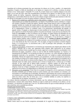 inmediata de la reforma protestante hay que mencionar los abusos en el clero y pueblo, y la imprecisión
dogmática. Cuando se habla de desórdenes en la Iglesia en vísperas de la reforma, se piensa en primer
término en los “malos papas” (Alejandro VI o León X). Cuanto menor era el espíritu religioso en la curia
papal y en el resto del clero, tanto más escandalizaba el fiscalismo de la Iglesia y el afán de lucro. Con un
refinado sistema de tarifas, impuestos, donaciones más o menos voluntarias y con el dinero de las
indulgencias, se procuraban llenar las arcas de la curia (dinero siempre insuficiente para mantener el alto tren
de vida de la corte papal, así como los gastos militares y edilicios). Factores:
1. Ruptura de la unidad que englobaba toda la vida política y religiosa: una Iglesia y una cristiandad
representadas por la unidad del pontificado y el imperio. El pontificado mismo contribuyó a romper
esta unidad, al debilitar el poder del imperio. Durante algún tiempo pareció como si el papa pudiera
empuñar también las riendas del mando político, pero cuanto más se dilataba su poder, tanto más
tropezaba con la resistencia de un mundo cada vez más diferenciado nacionalmente y más consciente
de su independencia. Pronto se combatió, junto a las pretensiones injustificadas del papado, al
papado mismo. El papado se despreocupa en cierta medida de los intereses de la Iglesia universal,
pero organiza un sistema fiscal para explotar a los países de Europa, lo que provoca su irritación. Por
medio de concordatos, es decir, de alianzas con los estados, los papas trataron de defenderse de las
corrientes democráticas y sustraerse a la incómoda reforma. El papa hubo de comprar caro el
reconocimiento por parte de los príncipes alemanes, el emperador y el rey de Francia, y otorgar al
Estado amplios poderes sobre la Iglesia. El resultado fue el “sistema de iglesias nacionales”, es
decir, la dependencia de la Iglesia de los poderes seculares, con la posibilidad de intervenir a fondo
en la vida interna de ella. En el curso del s. XV, los papas, en lugar de acentuar su misión religiosa
frente a la secularización, se convirtieron más y más en príncipes entre príncipes, con quienes
pactaban o guerreaban.
2. Critica al clericalismo. (Clericalismo es la doctrina que instrumenta una religión para obtener un fin
político; defiende que el clero, que representa dicha religión, debe inmiscuirse en los asuntos
públicos y profanos como un poder que los oriente, supervise y corrija conforme a sus dictados). A la
deficiencia de papas, sacerdotes y laicos se unió la falta de claridad dogmática. La “lectura y la
interpretación de la Biblia” era un derecho de todos los creyentes y no, como afirmaba la Iglesia, un
monopolio reservado a los sacerdotes. El campo del error y la verdad no estaba suficientemente
deslindado. Misión de la Iglesia fue transmitir a los germánicos, no sólo la revelación de Jesucristo,
sino también los bienes de la cultura antigua. Ello condujo a una superioridad de los hombres de la
Iglesia que iba más allá de su estricta misión religiosa. Pero, a medida que el hombre medieval se iba
sintiendo mayor de edad, quería contrastar por sí mismo el legado de fe y cultura que se le había
ofrecido, lo que exigía que la Iglesia debía renunciar a aquellos campos de acción que sólo
subsidiariamente había ocupado y a los derechos que no se ligaran directamente con su misión
religiosa. Como no se llegó a semejante relevo pacífico, los movimientos en que entraba en juego la
aspiración de los laicos a la independencia se tiñeron de color revolucionario.
3. Encuentro con la antigüedad. Como fruto de su propia investigación y de la experiencia el hombre
descubre realidades que no habían nacido en suelo cristiano, que eran evidentes en sí mismas y no
necesitaban ser confirmadas por la autoridad. Sin duda los representantes de la nueva ciencia querían
ser cristianos; pero, como la Iglesia se identificada con lo antiguo y tradicional, lo nuevo producía un
efecto de crítica contra ella, de forma que, si no se tomaban medidas en contra, los espíritus se
distanciaban de sus dogmas, sacramentos y oración.
Los abusos descritos produjeron un extenso descontento, que fue subiendo de tono hasta convertirse en
resentimiento e incluso odio contra Roma. Durante un siglo se clamó por la reforma en la cabeza y en los
miembros, y la desilusión se repitió una y otra vez. Se unieron incluso los que no tenían nada que ver con la
nueva doctrina, solo se ansiaba una reforma.
Principales ramas del protestantismo:
LUTERANISMO: Alemania, siglo XVI, con la ruptura con el Papa por parte de Martín Lutero: Reforma Protestante.
ANGLICANISMO: Inglaterra, siglo XVI con la ruptura con el Papa por parte de Enrique VIII de Inglaterra, creando lo que ellos
denominan como Via Media del cristianismo (entre el catolicismo y el protestantismo más reformado).
CALVINISMO: Siglo XVI. Suiza y Francia (Iglesia Reformada), Escocia (Iglesia Presbiteriana) e Inglaterra (Iglesia Congregacional).
BAPTISTAS: Europa, siglo XVI en Europa, herederos de los anabaptistas. Mayor crecimiento en Estados Unidos, donde son la rama
protestante mayoritaria
3. Lutero y otros reformadores protestantes (zwinglianos y anabaptistas)
LUTERO (1483-1546).
Martín Lutero nació en una familia campesina acomodada de la región de Turingia (Alemania); cursó
 
