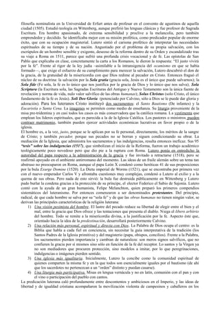 filosofía nominalista en la Universidad de Erfurt antes de profesar en el convento de agustinos de aquella
ciudad (1505). Estudió teología en Wittenberg, aunque prefirió las lenguas clásicas y fue profesor de Sagrada
Escritura. Era hombre apasionado, de extrema sensibilidad y proclive a la melancolía, pero también
emprendedor y decidido. Se identificaba mejor con su misión profética, como predicador popular de enorme
éxito, que con su ocupación magisterial. Lutero sintió el carisma profético de interpretar las necesidades
espirituales de su tiempo y de su nación. Angustiado por el problema de su propia salvación, con los
escrúpulos de un hombre sensible y exigente, deseoso de la reforma dentro de su Orden y escandalizado tras
su viaje a Roma en 1511, parece que sufrió una profunda crisis vocacional y de fe. Las epístolas de San
Pablo que explicaba en clase, concretamente la carta a los Romanos, le dieron la respuesta: “El justo vivirá
por la fe”. Frente al rigor de la ley judía –asimilable a la intransigencia del ocamismo en que se había
formado—, que exige el esfuerzo de su cumplimiento para merecer la salvación, Lutero descubrió el don de
la gracia, de la gratuidad de la misericordia con que Dios redime al pecador en Cristo. Entonces fraguó el
núcleo de su doctrina: la salvación por la Sola gratia (gracia sola, Jesús es el único que puede salvarnos); la
Sola fide (Fe sola, la fe es lo único que nos justifica por la gracia de Dios y lo único que nos salva); Sola
Scriptura (la Escritura sola, las Sagradas Escrituras del Antiguo y Nuevo Testamento son la única fuente de
revelación y norma de vida, nulo valor salvífico de las obras humanas); Solus Christus (solo Cristo, el único
fundamento de la fe es Jesús). Soli Deo Gloria (potenciado por Calvino, sólo a Dios se le puede dar gloria y
adoración). Para los luteranos Cristo instituyó dos sacramentos: el Santo Bautismo (De infantes) y la
Eucaristía o Santa Cena. La imagenes se permiten como medio de enseñanza. Su liturgia proveniente de la
misa pre-tridentina y en casi todos los casos es más conservadora que la católica romana. La vestimenta que
emplean los líderes espirituales, que es parecida a la de la Iglesia Católica. Los pastores o ministros pueden
contraer matrimonio, también pueden ejercer actividades económicas lucrativas en favor propio o de la
iglesia.
El hombre es, a la vez, justo, porque se le aplican por su fe personal, directamente, los méritos de la sangre
de Cristo; y también pecador, porque sus pecados no se borran y siguen condicionando su obrar. La
mediación de la Iglesia, que administra los sacramentos y las indulgencias, resulta entonces ineficaz. Sus 95
“tesis” sobre las indulgencias (1517), que simbolizan el inicio de la Reforma, fueron un trabajo académico
teológicamente poco novedoso pero que dio pie a la ruptura con Roma. Lutero ponía en entredicho la
autoridad del papa respecto a la administración de la gracia y fue invitado a retractarse (1518), pero se
reafirmó apoyado en el ambiente antirromano del momento. Las ideas de un fraile alemán sobre un tema tan
abstruso no preocuparon en Roma, aunque el papa León X condenó como heréticas 41 de sus proposiciones
por la bula Exurge Domine (1520). La Dieta imperial de Worms (1521), que se encontraba por primera vez
con el nuevo emperador Carlos V y afrontaba cuestiones muy complejas, condenó a Lutero al exilio y a la
quema de sus obras. Pero nada de esto sirvió: la bula fue destruida públicamente en Wittenberg y Lutero
pudo burlar la condena gracias a la protección de su príncipe, el elector Federico el Sabio de Sajonia. Lutero
contó con la ayuda de un gran humanista, Felipe Melanchton, quien preparó los primeros compendios
sistemáticos del luteranismo. Por entonces comenzaron a ser denominados protestantes. Del principio,
radical, de que cada hombre se salva por su “sola fe” y de que las obras humanas no tienen ningún valor, se
derivan las principales características de la religión luterana:
1) Una visión pesimista del hombre. El lastre del pecado reduce su libertad de elegir entre el bien y el
mal, entre la gracia que Dios ofrece y las tentaciones que presenta el diablo. Niega el libero arbitrio
del hombre. Todo se remite a la misericordia divina, a la justificación por la fe. Aspecto éste que,
orientado hacia la idea de la predestinación, desarrollará posteriormente Calvino.
2) Una relación más personal, espiritual y directa con Dios. La Palabra de Dios ocupa el centro: es la
Biblia que habla a cada fiel en conciencia, sin necesitar la guía interpretativa de la tradición (los
Santos Padres de la Iglesia primitiva) y del magisterio (papa, obispos, concilios). Frente a la Palabra,
los sacramentos pierden importancia y cambian de naturaleza: son meros signos salvíficos, que no
confieren la gracia por sí mismos sino sólo en función de la fe del receptor. Lo santos y la Virgen ya
no son mediadores que procuren protección, sino modelos a imitar, por lo que peregrinaciones,
indulgencias o imágenes pierden sentido.
3) Una iglesia más igualitaria. Inicialmente, Lutero la concibe como la comunidad espiritual de
quienes comparten la misma fe y en la que todos son esencialmente iguales por el bautismo (de ahí
que los sacerdotes no pertenezcan a un “orden” distinto y puedan casarse).
4) Una liturgia más participativa. Misas en lengua vernácula y no en latín, comunión con el pan y con
el vino o participación del pueblo con cantos.
La predicación luterana caló profundamente entre descontentos y ambiciosos en el Imperio, y las ideas de
libertad y de igualdad cristiana acompañaron la movilización violenta de campesinos y caballeros en los
 
