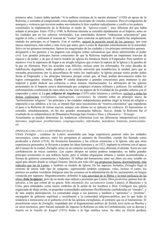 primeros años. Lutero había apelado “A la nobleza cristiana de la nación alemana” (1520) en apoyo de la
Reforma, y estimaba al campesinado como depósito incorrupto de virtudes cristianas. Pero el componente de
anarquía y violencia que tuvieron ambos movimientos le hizo cambiar radicalmente y confió a los poderes
constituidos la implantación de la Reforma al modo de “iglesias-estado”, muy diferente del que había
soñado al principio. Entre 1520 y 1540, la Reforma luterana se extendió rápidamente en el Imperio, antes en
las ciudades que en los señoríos territoriales. Las autoridades dictaron “ordenanzas eclesiásticas” para
regular el culto, y utilizaron el sistema de “visitas” para controlar su aplicación. El modelo fue ampliamente
imitado los príncipes en el Imperio. Con el cambio, mejoró la posición social de los pastores, que eran
menos numerosos, más cultos y más ricos que antes, pero a costa de depender estrechamente de la autoridad.
Salvo en los primeros momentos, fueron los magistrados de las ciudades y los príncipes territoriales quienes
designaron a los pastores y los pagaron con antiguas rentas eclesiásticas que ahora administraba el poder
civil. Los grandes príncipes fueron conscientes de que la Reforma implicaba un importante trasvase de
riqueza y de poder, y de que el nuevo modelo de iglesia les fortalecía frente al Emperador. Pero también se
mantuvo viva la esperanza de llegar a un arreglo religioso que evitara la ruptura de la Iglesia y la quiebra de
la paz en Alemania. Pero los acuerdos eran difíciles, incluso entre los reformados. En estas décadas de
indefinición dogmática, todos apelaban a un concilio universal que restableciera la unidad, pero que se
retrasaba precisamente por la desconfianza de todos los implicados: la Iglesia porque temía perder poder
frente al Emperador y los príncipes luteranos porque creían que, al final, podían desvanecerse todos los
logros conseguidos; mientras, Carlos V estaba dispuesto a grandes concesiones para mantener la paz
imperial y poder dedicar sus esfuerzos a otros asuntos internacionales. La afirmación de las iglesias
protestantes en el Imperio estuvo determinada por complejos avatares militares y políticos. En realidad, el
enfrentamiento confesional de estos años no fue sino un aspecto de la rivalidad de los grandes señores con el
emperador y entre sí. La paz religiosa de Augsburgo (1555) entre luteranos y católicos, excluyó a todas las
demás confesiones (zwinglianos, anabaptistas, calvinistas). Se cimentó sobre un principio nuevo de
“territorialismo religioso”: los príncipes y las ciudades independientes podrían elegir la forma de religión e
imponerla a sus súbditos; a la vez, se intentó fijar unos mecanismos de “reserva eclesiástica” que impidieran
el paso a la Reforma de tierras nuevas, aunque esto último no se aplicara sin violencia. El luteranismo se
extendió, simultáneamente, en las dos grandes monarquías bálticas: Suecia, donde la Reforma fue el
resultado de su independencia de Dinamarca-Noruega bajo Gustavo Vasa; y Dinamarca – Noruega.
Actualmente se pueden denominar las tendencias reformistas (con sus diferencias interpretativas) como:
luteranos, anglicanos, presbiterianos, congregacionales, reformados, metodistas, bautistas, pentecostales,
etc.
ZWINGLIO (1484-1531) y LA REFORMA EN SUIZA
Ulrich Zwinglio , coetáneo de Lutero, acumulaba una larga experiencia pastoral entre los soldados
mercenarios, como párroco, entre los peregrinos al santuario de Einsielden, cuando fue llamado como
predicador a Zurich (1518). Su formación humanista y las críticas erasmistas a la Iglesia, más que otras
experiencias personales, le llevaron a aceptar las ideas luteranas y, en 1523, implantó la reforma con el apoyo
del Consejo de la ciudad. Zwinglio actuó en un contexto sociopolítico muy diferente al alemán. Suiza era una
confederación de treces cantones. Los cuatro obispos no tenían poderes temporales, no había grandes
príncipes territoriales ni una nobleza fuerte, pero sí sólidas oligarquías urbanas y rurales acostumbradas a
formas de gobierno comunitarias y federales. El influjo del humanismo entre sus élites era muy notable en
aquel país abierto donde se refugió Erasmo. Quizás por todo ello sus propuestas fueron, doctrinalmente, más
radicales que las de Lutero, y también su modelo de Iglesia. En los aspectos formales, Zwinglio llegó al
extremo de retirar todo tipo de imágenes, suprimiendo también campanas, velas, incluso el canto; los
pastores no usaban vestiduras litúrgicas sino las comunes en la administración de los sacramentos, en lengua
vernácula por supuesto. Dogmáticamente, defendió la sola autoridad de la Biblia y la total ineficacia de las
obras (Sola Scriptura), pero de un modo más radical y pesimista que Lutero: Dios predestina quiénes han de
salvarse, a los que colma de su gracia. Sólo reconoció dos sacramentos (como Lutero), el Bautismo y la
Cena, pero entendidos como meros símbolos de la unión de los hombres a Dios. Configuró una iglesia
organizada de abajo arriba, en pequeñas comunidades autónomas flexiblemente confederadas en “sínodos”, y
de más amplia participación. La comunidad elegía a sus pastores y también a “apóstoles” y “profetas”,
encargados de gobernar espiritual y socialmente a la comunidad religioso-política, por lo que hubo la
tendencia a inmiscuirse en el gobierno civil de las iglesias zwinglianas, al contrario que en el luteranismo. El
proselitismo suizo de Zwinglio, respaldado por el hegemonismo político de Zurich, tuvo éxito en Basilea y
en otros territorios, pero fracasó tratando de imponer la Reforma en toda la Confederación, con su derrota y
muerte en la batalla de Kappel (1531) frente a la liga católica suiza. Su obra en Zurich perduró,
 
