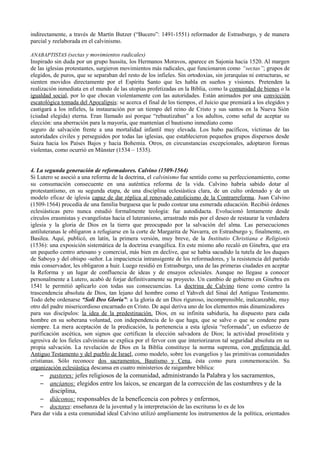 indirectamente, a través de Martín Butzer (“Bucero”: 1491-1551) reformador de Estrasburgo, y de manera
parcial y reelaborada en el calvinismo.
ANABAPTISTAS (sectas y movimientos radicales)
Inspirado sin duda por un grupo hussita, los Hermanos Moravos, aparece en Sajonia hacia 1520. Al margen
de las iglesias protestantes, surgieron movimientos más radicales, que funcionaron como “sectas”; grupos de
elegidos, de puros, que se separaban del resto de los infieles. Sin ortodoxias, sin jerarquías ni estructuras, se
sienten movidos directamente por el Espíritu Santo que les habla en sueños y visiones. Pretenden la
realización inmediata en el mundo de las utopías profetizadas en la Biblia, como la comunidad de bienes o la
igualdad social, por lo que chocan violentamente con las autoridades. Están animados por una convicción
escatológica tomada del Apocalipsis: se acerca el final de los tiempos, el Juicio que premiará a los elegidos y
castigará a los infieles, la instauración por un tiempo del reino de Cristo y sus santos en la Nueva Sión
(ciudad elegida) eterna. Eran llamado así porque “rebautizaban” a los adultos, como señal de aceptar su
elección: una aberración para la mayoría, que mantenían el bautismo inmediato como
seguro de salvación frente a una mortalidad infantil muy elevada. Los hubo pacíficos, víctimas de las
autoridades civiles y perseguidos por todas las iglesias, que establecieron pequeños grupos dispersos desde
Suiza hacia los Países Bajos y hacia Bohemia. Otros, en circunstancias excepcionales, adoptaron formas
violentas, como ocurrió en Münster (1534 – 1535).
4. La segunda generación de reformadores. Calvino (1509-1564)
Si Lutero se asoció a una reforma de la doctrina, el calvinismo fue sentido como su perfeccionamiento, como
su consumación consecuente en una auténtica reforma de la vida. Calvino habría sabido dotar al
protestantismo, en su segunda etapa, de una disciplina eclesiástica clara, de un culto ordenado y de un
modelo eficaz de iglesia capaz de dar réplica al renovado catolicismo de la Contrarreforma. Juan Calvino
(1509-1564) procedía de una familia burguesa que le pudo costear una esmerada educación. Recibió órdenes
eclesiásticas pero nunca estudió formalmente teología: fue autodidacta. Evolucionó lentamente desde
círculos erasmistas y evangelistas hacia el luteranismo, arrastrado más por el deseo de restaurar la verdadera
iglesia y la gloria de Dios en la tierra que preocupado por la salvación del alma. Las persecuciones
antiluteranas le obligaron a refugiarse en la corte de Margarita de Navarra, en Estrasburgo y, finalmente, en
Basilea. Aquí, publicó, en latín, la primera versión, muy breve, de la Institutio Christiana e Religionis
(1536): una exposición sistemática de la doctrina evangélica. En este mismo año recaló en Ginebra, que era
un pequeño centro artesano y comercial, más bien en declive, que se había sacudido la tutela de los duques
de Saboya y del obispo -señor. La impaciencia intransigente de los reformadores, y la resistencia del partido
más conservador, les obligaron a huir. Luego residió en Estrasburgo, una de las primeras ciudades en aceptar
la Reforma y un lugar de confluencia de ideas y de ensayos eclesiales. Aunque no llegase a conocer
personalmente a Lutero, acabó de forjar definitivamente su proyecto. Un cambio de gobierno en Ginebra en
1541 le permitió aplicarlo con todas sus consecuencias. La doctrina de Calvino tiene como centro la
trascendencia absoluta de Dios, tan lejano del hombre como el Yahveh del Sinaí del Antiguo Testamento.
Todo debe ordenarse “Soli Deo Gloria”: a la gloria de un Dios riguroso, incomprensible, inalcanzable, muy
otro del padre misericordioso encarnado en Cristo. De aquí deriva uno de los elementos más dinamizadores
para sus discípulos: la idea de la predestinación. Dios, en su infinita sabiduría, ha dispuesto para cada
hombre en su soberana voluntad, con independencia de lo que haga, que se salve o que se condene para
siempre. La mera aceptación de la predicación, la pertenencia a esta iglesia “reformada”, un esfuerzo de
purificación ascética, son signos que certifican la elección salvadora de Dios; la actividad proselitista y
agresiva de los fieles calvinistas se explica por el fervor con que interiorizaron tal seguridad absoluta en su
propia salvación. La revelación de Dios en la Biblia constituye la norma suprema, con preferencia del
Antiguo Testamento y del pueblo de Israel, como modelo, sobre los evangelios y las primitivas comunidades
cristianas. Sólo reconoce dos sacramentos, Bautismo y Cena, ésta como pura conmemoración. Su
organización eclesiástica descansa en cuatro ministerios de raigambre bíblica:
– pastores: jefes religiosos de la comunidad, administrando la Palabra y los sacramentos,
– ancianos: elegidos entre los laicos, se encargan de la corrección de las costumbres y de la
disciplina,
– diáconos: responsables de la beneficencia con pobres y enfermos,
– doctores: enseñanza de la juventud y la interpretación de las escrituras lo es de los
Para dar vida a esta comunidad ideal Calvino utilizó ampliamente los instrumentos de la política, orientados
 