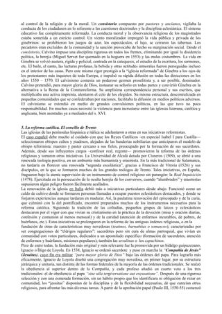 al control de la religión y de la moral. Un consistorio compuesto por pastores y ancianos, vigilaba la
conducta de los ciudadanos en lo referente a las cuestiones doctrinales y la disciplina eclesiástica. El sistema
educativo fue completamente reformado. La conducta moral y la observancia religiosa de los magistrados
estaba sometida a un estricto control. Un viento moralizador impregnó la vida pública y privada de los
ginebrinos: se prohibieron los juegos de azar, los espectáculos, el lujo, se cerraron las tabernas. Los
pecadores eran excluidos de la comunidad y la sanción provocaba de hecho su marginación social. Desde el
consistorio, Calvino impuso una disciplina rigurosa en todos los frentes, eliminando por igual la disidencia
política, la herejía (Miguel Servet fue quemado en la hoguera en 1553) y las malas costumbres. La vida en
Ginebra se volvió austera, rígida y policial, centrada en la catequesis, el estudio de la escritura, los sermones,
etc. El baile, el canto, las lecturas profanas, la bebida y otras actitudes inmorales fueron perseguidas incluso
en el interior de las casas. Pero este mismo rigor prestigió a la “iglesia reformada” de Ginebra a los ojos de
los protestantes más inquietos de toda Europa, e impulsó su rápida difusión en todas las direcciones en los
años 1550 – 1570. El calvinismo contenía un poderoso germen proselitista y, a ser posible, dominador.
Calvino pretendió, para mayor gloria de Dios, instaurar su señorío en todas partes y convirtió Ginebra en la
alternativa a la Roma de la Contrarreforma. Su amplísima correspondencia personal y sus escritos, que
multiplicaba una activa imprenta, alentaron el celo de los elegidos. Su misma estructura, descentralizada en
pequeñas comunidades que se confederaban por naciones, facilitaba la difusión en medios políticos adversos.
El calvinismo se extendió en medio de grandes convulsiones políticas, en las que tuvo no poca
responsabilidad. En muchos casos necesitó la violencia para incrustarse entre las iglesias luterana, católica y
anglicana, bien asentadas ya a mediados del s. XVI.
5. La reforma católica. El concilio de Trento
Las iglesias de las penínsulas hispánica e itálica se adelantaron a otras en sus iniciativas reformistas.
El caso español debe mucho al cuidado con que los Reyes Católicos –en especial Isabel I para Castilla—
seleccionaron obispos cultos y piadosos, alejados de las banderías nobiliarias que anticiparon el modelo de
obispo reformista: maestro y pastor cercano a sus fieles, preocupado por la formación de sus sacerdotes.
Además, desde sus influyentes cargos –confesor real, regente— promovieron la reforma de las órdenes
religiosas y tomaron otras iniciativas. La Universidad de Alcalá dotada por Cisneros (1509), se abrió a una
renovada teología positiva, en un ambiente más humanista y erasmista. En la más tradicional de Salamanca,
no tardaría en florecer una renovada “segunda escolástica”, gracias a Francisco de Vitoria (1526) y sus
discípulos, en la que se formaron muchos de los grandes teólogos de Trento. Tales iniciativas, en España,
fraguaron bajo la atenta supervisión de un instrumento de control religioso sin parangón: la Real Inquisición
(1478). Ejercitada en la persecución de la oculta herejía de los conversos, cuando “alumbrados” y erasmistas
supusieron algún peligro fueron fácilmente acallados.
La renovación de la iglesia en Italia debió más a iniciativas particulares desde abajo. Funcionó como un
caldo de cultivo donde se formaron personas llamadas a ocupar puestos eclesiásticos destacados, y donde se
forjaron experiencias aunque tardaran en madurar. Así, la paulatina renovación del episcopado y de la curia,
que culminó con la del pontificado, encontró preparados muchos de los instrumentos necesarios para la
reforma católica. Siguiendo la tradición de las cofradías, pequeños grupos de laicos y eclesiásticos
destacaron por el vigor con que vivían su cristianismo en la práctica de la devoción (misa y oración diarias,
confesión y comunión al menos mensual) y de la caridad (atención de enfermos incurables, de pobres, de
huérfanos, etc.). Estas iniciativas se prolongaron en la reforma de las antiguas órdenes religiosas, o en la
fundación de otras de características muy novedosas (teatinos, barnabitas o somascos), caracterizadas por
ser congregaciones de “clérigos regulares”: sacerdotes pero sin cura de almas parroquial, que vivían en
comunidad con votos particulares, dedicados a un apostolado específico (formación de sacerdotes, atención
de enfermos y huérfanos, misiones populares); también las ursulinas o los capuchinos.
Pero de entre todas, la fundación más original y más relevante fue la promovida por un hidalgo guipuzcoano,
Ignacio o Íñigo de Loyola. En 1538, Ignacio se ordenó sacerdote y puso en marcha la “Compañía de Jesús”
(Jesuítas), cuyo fin era militar “para mayor gloria de Dios” bajo las órdenes del papa. Para lograrlo más
eficazmente, Ignacio de Loyola diseñó una congregación muy novedosa, en primer lugar, por su estructura
jerárquica y unitaria, tan distinta de las formas federales de la mayoría de las órdenes tradicionales. Se realzó
la obediencia al superior dentro de la Compañía, y cada profeso añadió un cuarto voto a los tres
tradicionales: el de obediencia al papa “sine ulla tergiversatione aut excusatione”. Después de una rigurosa
selección y con una esmerada formación, sin un hábito propio que los identificara ni obligación de rezar en
comunidad, los “jesuitas” disponían de la disciplina y de la flexibilidad necesarias, de que carecían otros
religiosos, para afrontar las más diversas tareas. A partir de la aprobación papal (Paulo III, 1550-55) comenzó
 