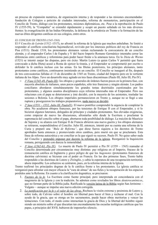 un proceso de expansión numérica, de organización interna y de responder a las misiones encomendadas:
fundación de Colegios a petición de ciudades interesadas, reforma de monasterios, participación en el
Concilio de Trento, diálogo con los protestantes, misiones diplomáticas, etc. Pese a la reprobación de Paulo
IV (1555-59), la “Compañía” se extendió rápidamente y ocupó un puesto señalado en los más diversos
frentes: la evangelización de las Indias Orientales, la defensa de la ortodoxia en Trento o la formación de las
nuevas élites dirigentes católicas en sus colegios, entre otros.
EL CONCILIO DE TRENTO (1545-1563)
El V Concilio de Letrán (1512 -1517), no afrontó la reforma de la Iglesia que muchos anhelaban. Se limitó a
responder al conflicto conciliarista bajomedieval, revivido por los intereses políticos del rey de Francia en
Pisa (1511). Desde 1518, los protestantes alemanes venían reclamando la convocatoria de un concilio
alemán, y el emperador Carlos I de España y V del Sacro Imperio Romano Germánico intentaba cerrar las
diferencias entre católicos y reformistas para poder hacer frente a la amenaza turca. En la Dieta de Worms
(1521) se intentó zanjar las disputas, pero sin éxito: Martín Lutero (a quien Carlos V permitió que fuera
convocado a dicha Dieta) acusó a Roma de ejercer la tiranía, y el Emperador se comprometió por escrito a
defender la fe católica incluso con las armas. En las Dietas posteriores, los príncipes alemanes, tanto
protestantes como católicos, continuaron insistiendo en un concilio. El Concilio se inauguró al fin, después
de tres convocatorias fallidas el 13 de diciembre de 1545 en Trento, ciudad del Imperio pero en la vertiente
italiana de los Alpes. Tuvo un desarrollo muy agitado en tres fases discontinuas (Paulo III, Julio III, Pío IV)
– 1ª Fase (1545-49, Paulo III): los obispos y generales de órdenes fueron pocos en la primera fase, con
mayoría absoluta de italianos, unos pocos españoles, sólo tres franceses y ningún alemán. Los padres
conciliares abordaron simultáneamente los grandes temas doctrinales cuestionados por los
protestantes, y algunos asuntos disciplinares cuya reforma interesaba más al Emperador. Pero sus
relaciones con el papa se deterioraron y éste decidió, con la mayoría de los asistentes, trasladar las
sesiones a Bolonia. Los obispos imperiales permanecieron en Trento y, aunque no se llegó a una
ruptura y prosiguieron los trabajos preparatorios, nada nuevo se decidió.
– 2ª fase (1551 – 1552, Julio III, PauloIV). El nuevo pontífice comprendió la urgencia de completar la
obra. No acudieron obispos franceses, por las tensiones de Enrique II con el Emperador, y sí lo
hicieron algunos luteranos, delegados de príncipes y ciudades protestantes. Sus elevadas exigencias,
como empezar de nuevo las discusiones, afrontarlas sólo desde la Escritura o proclamar la
supremacía del concilio sobre el papa, abortaron toda posibilidad de diálogo. La traición de Mauricio
de Sajonia y su alianza con Enrique II de Francia abrieron una nueva guerra y los obispos alemanes
se retiraron, suspendiéndose el Concilio. Julio III, entonces, intentó por su cuenta una reforma de la
Curia y preparó una “Bula de Reforma”, que diese fuerza siquiera a los decretos de Trento
aprobados hasta entonces y promoviendo otros cambios, pero murió sin que se proclamara. Esta
línea de reforma autocrática y no conciliar es la que siguió su sucesor, Paulo IV. No quiso saber nada
del Concilio y pretendió imponer por decreto la reforma de la iglesia. Reorganizó la Inquisición
romana, persiguiendo con dureza la inmoralidad.
– 3ª fase (1562-63, Pío IV). La muerte de Paulo IV permitió a Pío IV (1559 – 1565) reanudar el
Concilio determinada por circunstancias muy distintas: paz religiosa en el Imperio, fracaso de la
restauración católica en Inglaterra y grave peligro de que los hugonotes (protestantes franceses de
doctrina calvinista) se hicieran con el poder en Francia. En las dos primeras fases, Trento había
respondido a las doctrinas de Lutero y Zwinglio, y cabía la esperanza de una recuperación territorial,
ahora imposible. Los esfuerzos se centraron, pues, en la reforma interna de la Iglesia.
Trento reafirmó los principales dogmas de la fe católica frente a los protestantes. La iglesia católica se
reorganizó para afrontar con mayor eficacia la “cura de almas” de sus fieles y la recuperación de los espacios
perdidos ante la Reforma. En cuanto a la clarificación dogmática, se precisaron:
1. Fuentes de la fe. La Escritura como fuente principal, pero interpretada en concordancia con el
magisterio de la Iglesia y con la tradición. Se admiten como revelados los libros deuterocanónicos,
que no forman parte de la Biblia judía. Ratificada la versión latina de la Biblia según San Jerónimo –
Vulgata— aunque se impulse una nueva edición corregida.
2. La justificación por la fe y el valor de las obras. Rechaza la visión extrema y pesimista de Lutero y,
sobre todo, de Calvino sobre el hombre sin libertad para hacer el bien y rechazar el mal. Con la
ayuda de la gracia, que se otorga en los sacramentos, puede hacer obras meritorias y vencer las
tentaciones. Con todo, el modo como interactúan la gracia de Dios y la libertad del hombre siguió
siendo un misterio sobre el que discutían tan enconadamente las escuelas teológicas católicas que los
papas, a principios del XVII, hubieron de imponerles silencio.
 
