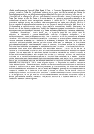 religión y política en una Europa dividida, donde el Papa y el Emperador habían dejado de ser referencias
comunes operativas. Todas las “confesiones” sintieron de un modo parecido la urgencia de elaborar las
formulaciones dogmáticas que definieran su particular identidad, algo innecesario mientras hubo una sola
cristiandad. Así, se redactaron las solemnes confesiones de fe como referencias a las que debían sujetarse sus
fieles. Para instruir a todos los fieles en la recta doctrina, se elaboraron compendios adaptados a los
predicadores o al pueblo, como los catecismos luterano o el católico de Pío V. Las diversas iglesias se
organizaron mediante normas que regularon, más minuciosamente que nunca antes, el culto litúrgico, el
derecho canónico, la asistencia caritativa y educativa, etc. Durante la segunda mitad del s. XVI, dentro de la
Iglesia católica, se multiplicaron en número e importancia las constituciones sinodales diocesanas y las
disposiciones de los visitadores episcopales. También los sínodos nacionales y los consistorios calvinistas, o
los consistorios y superintendentes luteranos, o, en el caso anglicano, el Parlamento, elaboraron importantes
“Disciplinas”, “Ordenaciones”, “Prayer Book”, etc. La formación, tanto del clero propio como del
misionero, se encomendó a centros especializados –colegios eclesiásticos, seminarios—, y no
indiferenciadamente a las universidades como antes. Nunca como ahora las iglesias emprendieron la labor de
catequizar a niños y jóvenes, lo que implicó a católicos y protestantes en un gran esfuerzo educativo, creando
colegios, gimnasios, academias, etc. Para preservar la ortodoxia y perseguir a los heterodoxos, todas las
confesiones utilizaron parecidos recursos, que nunca antes habían sido tan poderosos. Se desarrollaron
instituciones inquisitoriales; existió una rígida censura de imprenta y licencias de predicación; se redactaron
Índices de libros prohibidos o expurgados; se prohibió estudiar en el extranjero. La configuración de iglesias
territoriales, como hemos visto, debió mucho a las autoridades seculares. “Una fe, una ley, un rey” se
convirtió en el ideal de todos los príncipes del s. XVI que afrontaron las consecuencias políticas de la ruptura
religiosa. Gobernar sobre fieles de confesiones diversas y rivales no era deseable por motivos evidentes: la
diferencia inclinaba a la disidencia, a la conspiración o rebelión en el interior y a la alianza con los enemigos
exteriores. No se entendió la libertad de conciencia y de culto como un derecho de la persona. Todas las
iglesias mantuvieron parecida intolerancia y persiguieron rigurosamente a los herejes con la ayuda del poder
secular, que los consideraba traidores. Sin embargo, la violencia de las guerras intestinas religioso – políticas,
sobre todo en el Imperio y en Francia, donde no podía llegarse a la aniquilación del contrario, obligaron a
firmar paces religiosas. La identificación del príncipe con una determinada confesión reforzó su autoridad y
su poder: la secularización de bienes acreció su patrimonio, y los eclesiásticos y sus instituciones actuaron
de diversos modos como instrumentos al servicio del rey. Por otra parte, iglesias y estados comprendieron las
ventajas de colaborar en la formación de sus fieles y súbditos de acuerdo con los nuevos criterios de
ortodoxia y de disciplina social que se creían necesarios. El pueblo tardó en apreciar unos cambios religiosos
y a la vez políticos, en los que hubo de ser adoctrinado utilizando una variedad de recursos: legales y
penales, pero también literarios y artísticos. Este proceso, iniciado en la segunda mitad del s. XVI, se
completaría durante la centuria siguiente.
 