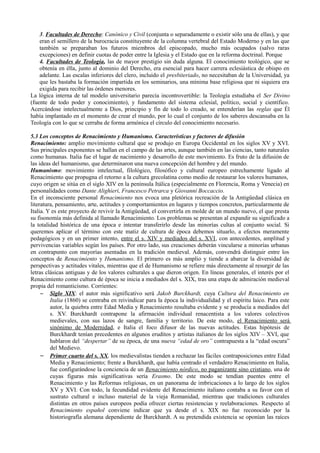 3. Facultades de Derecho: Canónico y Civil (conjunta o separadamente o existir sólo una de ellas), y que
eran el semillero de la burocracia constituyente de la columna vertebral del Estado Moderno y en las que
también se preparaban los futuros miembros del episcopado, mucho más ocupados (salvo raras
excepciones) en definir cuotas de poder entre la Iglesia y el Estado que en la reforma doctrinal. Porque
4. Facultades de Teología, las de mayor prestigio sin duda alguna. El conocimiento teológico, que se
obtenía en élla, junto al dominio del Derecho, era esencial para hacer carrera eclesiástica de obispo en
adelante. Las escalas inferiores del clero, incluido el presbiteriado, no necesitaban de la Universidad, ya
que les bastaba la formación impartida en los seminarios, una mínima base religiosa que ni siquiera era
exigida para recibir las órdenes menores.
La lógica interna de tal modelo universitario parecía incontrovertible: la Teología estudiaba el Ser Divino
(fuente de todo poder y conocimiento), y fundamento del sistema eclesial, político, social y científico.
Acercándose intelectualmente a Dios, principio y fin de todo lo creado, se entenderían las reglas que Él
había implantado en el momento de crear el mundo, por lo cual el conjunto de los saberes descansaba en la
Teología con lo que se cerraba de forma armónica el círculo del conocimiento necesario.
5.3 Los conceptos de Renacimiento y Humanismo. Características y factores de difusión
Renacimiento: amplio movimiento cultural que se produjo en Europa Occidental en los siglos XV y XVI.
Sus principales exponentes se hallan en el campo de las artes, aunque también en las ciencias, tanto naturales
como humanas. Italia fue el lugar de nacimiento y desarrollo de este movimiento. Es fruto de la difusión de
las ideas del humanismo, que determinaron una nueva concepción del hombre y del mundo.
Humanismo: movimiento intelectual, filológico, filosófico y cultural europeo estrechamente ligado al
Renacimiento que propugna el retorno a la cultura grecolatina como medio de restaurar los valores humanos,
cuyo origen se sitúa en el siglo XIV en la península Itálica (especialmente en Florencia, Roma y Venecia) en
personalidades como Dante Alighieri, Francesco Petrarca y Giovanni Boccaccio.
En el inconsciente personal Renacimiento nos evoca una pletórica recreación de la Antigüedad clásica en
literatura, pensamiento, arte, actitudes y comportamientos en lugares y tiempos concretos, particularmente de
Italia. Y es este proyecto de revivir la Antigüedad, el convertirla en molde de un mundo nuevo, el que presta
su fisonomía más definida al llamado Renacimiento. Los problemas se presentan al expandir su significado a
la totalidad histórica de una época e intentar transferirlo desde las minorías cultas al conjunto social. Si
queremos aplicar el término con este matiz de cultura de época debemos situarlo, a efectos meramente
pedagógicos y en un primer intento, entre el s. XIV y mediados del s. XVI, con antecedentes, amplitud y
pervivencias variables según los países. Por otro lado, sus creaciones deberán vincularse a minorías urbanas
en contrapunto con mayorías asentadas en la tradición medieval. Además, convendrá distinguir entre los
conceptos de Renacimiento y Humanismo. El primero es más amplio y tiende a abarcar la diversidad de
perspectivas y actitudes vitales, mientras que el de Humanismo se refiere más directamente al resurgir de las
letras clásicas antiguas y de los valores culturales a que dieron origen. En líneas generales, el interés por el
Renacimiento como cultura de época se inicia a mediados del s. XIX, tras una etapa de admiración medieval
propia del romanticismo. Corrientes:
– Siglo XIX: el autor más significativo será Jakob Burckhardt, cuya Cultura del Renacimiento en
Italia (1860) se centraba en reivindicar para la época la individualidad y el espíritu laico. Para este
autor, la quiebra entre Edad Media y Renacimiento resultaba evidente y se producía a mediados del
s. XV. Burckhardt contrapone la afirmación individual renacentista a los valores colectivos
medievales, con sus lazos de sangre, familia y territorio. De este modo, el Renacimiento será
sinónimo de Modernidad, e Italia el foco difusor de las nuevas actitudes. Estas hipótesis de
Burckhardt tenían precedentes en algunos eruditos y artistas italianos de los siglos XIV – XVI, que
hablaron del “despertar” de su época, de una nueva “edad de oro” contrapuesta a la “edad oscura”
del Medievo.
– Primer cuarto del s. XX, los medievalistas tienden a rechazar las fáciles contraposiciones entre Edad
Media y Renacimiento; frente a Burckhardt, que había centrado el verdadero Renacimiento en Italia,
fue configurándose la conciencia de un Renacimiento nórdico, no paganizante sino cristiano, una de
cuyas figuras más significativas sería Erasmo. De este modo se tendían puentes entre el
Renacimiento y las Reformas religiosas, en un panorama de imbricaciones a lo largo de los siglos
XV y XVI. Con todo, la fecundidad evidente del Renacimiento italiano contaba a su favor con el
sustrato cultural e incluso material de la vieja Romanidad, mientras que tradiciones culturales
distintas en otros países europeos podía ofrecer ciertas resistencias y reelaboraciones. Respecto al
Renacimiento español conviene indicar que ya desde el s. XIX no fue reconocido por la
historiografía alemana dependiente de Burckhardt. A su pretendida existencia se oponían las raíces
 