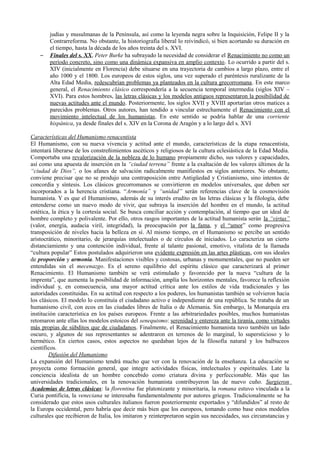 judías y musulmanas de la Península, así como la leyenda negra sobre la Inquisición, Felipe II y la
Contrarreforma. No obstante, la historiografía liberal lo reivindicó, si bien acortando su duración en
el tiempo, hasta la década de los años treinta del s. XVI.
– Finales del s. XX, Peter Burke ha subrayado la necesidad de considerar el Renacimiento no como un
período concreto, sino como una dinámica expansiva en amplio contexto. Lo ocurrido a partir del s.
XIV (inicialmente en Florencia) debe situarse en una trayectoria de cambios a largo plazo, entre el
año 1000 y el 1800. Los europeos de estos siglos, una vez superado el paréntesis ruralizante de la
Alta Edad Media, redescubrían problemas ya planteados en la cultura grecorromana. En este marco
general, el Renacimiento clásico correspondería a la secuencia temporal intermedia (siglos XIV –
XVI). Para estos hombres, las letras clásicas y los modelos antiguos representaron la posibilidad de
nuevas actitudes ante el mundo. Posteriormente, los siglos XVII y XVIII aportarían otros matices a
parecidos problemas. Otros autores, han tendido a vincular estrechamente el Renacimiento con el
movimiento intelectual de los humanistas. En este sentido se podría hablar de una corriente
hispánica, ya desde finales del s. XIV en la Corona de Aragón y a lo largo del s. XVI
Características del Humanismo renacentista
El Humanismo, con su nueva vivencia y actitud ante el mundo, características de la etapa renacentista,
intentará liberarse de los constreñimientos ascéticos y religiosos de la cultura eclesiástica de la Edad Media.
Comportaba una revalorización de la nobleza de lo humano propiamente dicho, sus valores y capacidades,
así como una apuesta de inserción en la “ciudad terrena” frente a la exaltación de los valores últimos de la
“ciudad de Dios”, o los afanes de salvación radicalmente manifiestos en siglos anteriores. No obstante,
conviene precisar que no se produjo una contraposición entre Antigüedad y Cristianismo, sino intentos de
concordia y síntesis. Los clásicos grecorromanos se convirtieron en modelos universales, que deben ser
incorporados a la herencia cristiana. “Armonía” y “unidad” serán referencias clave de la cosmovisión
humanista. Y es que el Humanismo, además de su interés erudito en las letras clásicas y la filología, debe
entenderse como un nuevo modo de vivir, que subraya la inserción del hombre en el mundo, la actitud
estética, la ética y la cortesía social. Se busca conciliar acción y contemplación, al tiempo que un ideal de
hombre completo y polivalente. Por ello, otros rasgos importantes de la actitud humanista serán la “virtus”
(valor, energía, audacia viril, integridad), la preocupación por la fama, y el “amor” como progresiva
transposición de niveles hacia la belleza en sí. Al mismo tiempo, en el Humanismo se percibe un sentido
aristocrático, minoritario, de jerarquías intelectuales o de círculos de iniciados. Lo caracteriza un cierto
distanciamiento y una contención individual, frente al talante pasional, emotivo, vitalista de la llamada
“cultura popular” Estos postulados adquirieron una evidente expresión en las artes plásticas, con sus ideales
de proporción y armonía. Manifestaciones visibles y costosas, urbanas y monumentales, que no pueden ser
entendidas sin el mecenazgo. Es el sereno equilibrio del espíritu clásico que caracterizará al primer
Renacimiento. El Humanismo también se verá estimulado y favorecido por la nueva “cultura de la
imprenta”, que aumenta la posibilidad de información, amplía los horizontes mentales, favorece la reflexión
individual y, en consecuencia, una mayor actitud crítica ante los estilos de vida tradicionales y las
autoridades constituidas. En su actitud con respecto a los poderes, los humanistas también se volvieron hacia
los clásicos. El modelo lo constituía el ciudadano activo e independiente de una república. Se trataba de un
humanismo civil, con ecos en las ciudades libres de Italia o de Alemania. Sin embargo, la Monarquía era
institución característica en los países europeos. Frente a las arbitrariedades posibles, muchos humanistas
retomaron ante ellas los modelos estoicos del senequismo: serenidad y entereza ante la tiranía, como virtudes
más propias de súbditos que de ciudadanos. Finalmente, el Renacimiento humanista tuvo también un lado
oscuro, y algunos de sus representantes se adentraron en terrenos de lo marginal, lo supersticioso y lo
hermético. En ciertos casos, estos aspectos no quedaban lejos de la filosofía natural y los balbuceos
científicos.
Difusión del Humanismo
La expansión del Humanismo tendrá mucho que ver con la renovación de la enseñanza. La educación se
proyecta como formación general, que integre actividades físicas, intelectuales y espirituales. Late la
conciencia idealista de un hombre concebido como criatura divina y perfeccionable. Más que las
universidades tradicionales, en la renovación humanista contribuyeron las de nuevo cuño. Surgieron
Academias de letras clásicas: la florentina fue platonizante y minoritaria, la romana estuvo vinculada a la
Curia pontificia, la veneciana se interesaba fundamentalmente por autores griegos. Tradicionalmente se ha
considerado que estos usos culturales italianos fueron posteriormente exportados y “difundidos” al resto de
la Europa occidental, pero habría que decir más bien que los europeos, tomando como base estos modelos
culturales que recibieron de Italia, los imitaron y reinterpretaron según sus necesidades, sus circunstancias y
 