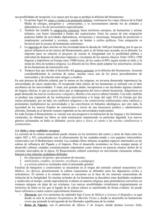 sus posibilidades de recepción. Los cauces por los que se produjo la difusión del Humanismo:
1. En primer lugar los viajes y visitas a la península italiana: continuaron los viajes clásicos de la Edad
Media de clérigos, peregrinos y comerciantes, y se incrementaron además los de soldados y
diplomáticos y los de universitarios especializados.
2. También fue notable la emigración contraria, hacia territorios europeos, de humanistas y artistas
italianos, con fuerte intensidad a finales del cuatrocientos. Entre las causas de esta emigración
podemos hablar de actividades diplomáticas, invitaciones y mecenazgo, búsqueda de promoción o
simplemente curiosidad y aventura, cuando no huidas o exilios políticos. Esta emigración se
favoreció por la escasez de humanistas autóctonos.
3. La imprenta de tipos móviles no fue inventada hasta la década de 1440 por Gutenberg, por lo que no
ejerció influencia en los inicios del Renacimiento, pero sí, de forma muy acusada, en su difusión. La
imprenta puso en relación el proyecto de recrear la Antigüedad con la posibilidad pública e
individual de disponer de ediciones impresas y circulantes de los autores clásicos. Entre 1450 y 1500
llegaron a imprimirse en Europa unos 15000 textos, de los cuales el 80% seguía siendo en latín, y la
mitad de ellos de temática religiosa. La difusión de los libros pudo ampliar los minoritarios círculos
de los humanistas de transmisión oral.
4. Tampoco hay que olvidar el desarrollo del género epistolar en la difusión del Humanismo. Aumenta
considerablemente la escritura de cartas, muchas veces uno de los pocos procedimientos de
intercambio y de relación entre amigos y eruditos.
En este proceso de difusión cultural, por lo menos en los orígenes, no tuvieron demasiada importancia las
universidades de raíces medievales. El recuperado latín clásico de los humanistas se enfrentó con el latín
escolástico de las universidades. Y éstas, tras grandes dudas, incorporaron a sus facultades algunas cátedras
de lenguas clásicas, lo que no quiere decir que se impregnaran del nuevo talante humanista. Adquirieron un
papel destacado las nuevas instituciones colegiales, abiertas a los nuevos saberes letrados. Con todo, también
se produjo una expansión de las instituciones universitarias a lo largo del siglo XVI en Europa por dos
causas principales: por un lado, los conflictos religiosos y las controversias confesionales entre católicos y
protestantes multiplicaron las universidades y las convirtieron en baluartes ideológicos; por otro lado, la
necesidad de los nuevos Estados de estructurarse a través de una burocracia jurídica y administrativa
eficiente, formada en el derecho romano impartido en las universidades tradicionales.
En toda Europa el Renacimiento se vinculó con una progresiva revitalización de las lenguas y las literaturas
vernáculas; no obstante los libros en latín continuaron manteniendo su particular dignidad. Los nuevos
géneros aclimatados en Italia se difunden: poesía épica y lírica, el cuento y las novelas caballerescas o
sentimentales.
5.4. Italia y otras realidades europeas
La eclosión de la cultura renacentista puede situarse en los territorios del centro y norte de Italia entre los
siglos XIV y XV, coincidiendo con el afianzamiento de las ciudades-estado y con pujantes intercambios
comerciales con el Mediterráneo oriental. Las ciudades libres italianas ocupaban espacios intermedios en las
esferas de influencia del Papado y el Imperio. Pero el desarrollo económico no lleva siempre parejo el
desarrollo cultural, ciudades económicamente importantes como Génova no parecen situarse dentro de la
corriente innovadora de la época. El Renacimiento cultural constituyó un movimiento claramente urbano.
Interesó a tres minorías ciudadanas definidas:
1. las oligarquías dirigentes, que actuaron de mecenas;
2. intelectuales, eruditos, secretarios, escribanos y pedagogos;
3. y a artistas plásticos reclutados entre el artesanado gremial.
Familias de banqueros y comerciantes se encuentran en el origen del estímulo cultural renacentista (los
Médicis, los Sforza), posteriormente la cultura renacentista se difundirá entre los dignatarios civiles y
eclesiásticos. El retorno a lo romano clásico se encuentra en la base de los intereses renacentistas de
imitación de la Antigüedad. En muchas actitudes de los humanistas se descubren estas dualidades modernas
y medievales al tiempo, siendo especialmente evidente en materia religiosa, pues pretendieron convertirse en
romanos antiguos sin dejar de ser cristianos. Las nuevas sensibilidades cristalizaron originariamente en
territorios de Italia en los que el legado de la cultura clásica se manifestaba de forma evidente. Se puede
hacer referencia a cuatro centros especialmente dinámicos:
– Florencia, que vive momentos de esplendor bajo Cosme de Médicis y Lorenzo el Magnífico; es aquí
donde se crea la Academia Neoplatónica de Marsilio Ficino y donde se desarrolla un humanismo
cívico que pretende la salvaguarda de las libertades republicanas de la ciudad.
– Reino de Nápoles, con el patrocinio de Alfonso V de Aragón, donde destaca Lorenzo Valla,
 