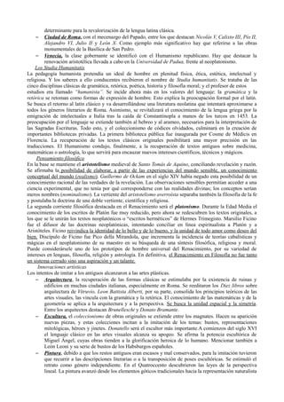 determinante para la revalorización de la lengua latina clásica.
– Ciudad de Roma, con el mecenazgo del Papado, entre los que destacan Nicolás V, Calixto III, Pío II,
Alejandro VI, Julio II y León X. Como ejemplo más significativo hay que referirse a las obras
monumentales de la Basílica de San Pedro.
– Venecia, la clase gobernante se identificó con el Humanismo republicano. Hay que destacar la
renovación aristotélica llevada a cabo en la Universidad de Padua, frente al neoplatonismo.
Los Studia Humanitatis
La pedagogía humanista pretendía un ideal de hombre en plenitud física, ética, estética, intelectual y
religiosa. Y los saberes a ello conducentes recibieron el nombre de Studia humanitatis. Se trataba de las
cinco disciplinas clásicas de gramática, retórica, poética, historia y filosofía moral; y el profesor de estos
estudios era llamado “humanista”. Se incide ahora más en los valores del lenguaje: la gramática y la
retórica se retoman como formas de expresión de hombre. Esto explica la preocupación formal por el latín.
Se busca el retorno al latín clásico y va desarrollándose una literatura neolatina que intentará aproximarse a
todos los géneros literarios de Roma. Asimismo, se revitalizará el conocimiento de la lengua griega por la
emigración de intelectuales a Italia tras la caída de Constantinopla a manos de los turcos en 1453. La
preocupación por el lenguaje se extiende también al hebreo y al arameo, necesarios para la interpretación de
las Sagradas Escrituras. Todo esto, y el coleccionismo de códices olvidados, culminará en la creación de
importantes bibliotecas privadas. La primera biblioteca pública fue inaugurada por Cosme de Médicis en
Florencia. La recuperación de los textos clásicos originales posibilitará una mayor precisión en las
traducciones. El Humanismo condujo, finalmente, a la recuperación de textos antiguos sobre medicina,
matemáticas o astrología, lo que servirá para encauzar nuevos intereses científicos, técnicos y mágicos.
Pensamiento filosófico
En la base se mantiene el aristotelismo medieval de Santo Tomás de Aquino, conciliando revelación y razón.
Se afirmaba la posibilidad de elaborar, a partir de las experiencias del mundo sensible, un conocimiento
conceptual del mundo (realismo). Guillermo de Ockam en el siglo XIV había negado esta posibilidad de un
conocimiento racional de las verdades de la revelación. Las observaciones sensibles permitían acceder a una
ciencia experimental, que no tenía por qué corresponderse con las realidades divinas; los conceptos serían
meros nombres (nominalismo). La vertiente del aristotelismo averroísta separaba también la filosofía de la fe
y postulaba la doctrina de una doble vertiente, científica y religiosa.
La segunda corriente filosófica destacada en el Renacimiento será el platonismo. Durante la Edad Media el
conocimiento de los escritos de Platón fue muy reducido, pero ahora se redescubren los textos originales, a
los que se le unirán los textos neoplatónicos o “escritos herméticos” de Hermes Trimegisto. Marsilio Ficino
fue el difusor de las doctrinas neoplatónicas, intentando conciliar en línea espiritualista a Platón y a
Aristóteles. Ficino reivindica la identidad de lo bello y de lo bueno, y la unidad de todo amor como deseo del
bien. Discípulo de Ficino fue Pico della Mirandola, que incrementa la incidencia de teorías cabalísticas y
mágicas en el neoplatonismo de su maestro en su búsqueda de una síntesis filosófica, religiosa y moral.
Puede considerársele uno de los prototipos de hombre universal del Renacimiento, por su variedad de
intereses en lenguas, filosofía, religión y astrología. En definitiva, el Renacimiento en Filosofía no fue tanto
un sistema cerrado sino una aspiración y un talante.
Innovaciones artísticas
Los intentos de imitar a los antiguos alcanzaron a las artes plásticas.
– Arquitectura, la recuperación de las formas clásicas se estimulaba por la existencia de ruinas y
edificios en muchas ciudades italianas, especialmente en Roma. Se reeditaron los Diez libros sobre
arquitectura de Vitruvio. Leon Battista Alberti, por su parte, consolida los principios teóricos de las
artes visuales, las vincula con la gramática y la retórica. El conocimiento de las matemáticas y de la
geometría se aplica a la arquitectura y a la perspectiva. Se busca la unidad espacial y la simetría.
Entre los arquitectos destacan Brunelleschi y Donato Bramante.
– Escultura, el coleccionismo de obras originales se extiende entre los magnates. Hacen su aparición
nuevas piezas, y estas colecciones incitan a la imitación de los temas: bustos, representaciones
mitológicas, héroes y jinetes. Donatello será el escultor más importante.A comienzos del siglo XVI
el lenguaje clásico en las artes visuales alcanza su apogeo. Se afirma la potencia escultórica de
Miguel Ángel, cuyas obras tienden a la glorificación heroica de lo humano. Mencionar también a
León Leoni y su serie de bustos de los Habsburgos españoles.
– Pintura, debido a que los restos antiguos eran escasos y mal conservados, para la imitación tuvieron
que recurrir a las descripciones literarias o a la transposición de poses escultóricas. Se estimuló el
retrato como género independiente. En el Quatroccento descubrieron las leyes de la perspectiva
lineal. La pintura avanzó desde los elementos góticos tradicionales hacia la representación naturalista
 