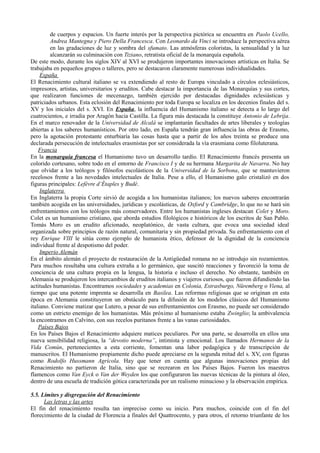 de cuerpos y espacios. Un fuerte interés por la perspectiva pictórica se encuentra en Paolo Ucello,
Andrea Mantegna y Piero Della Francesca. Con Leonardo da Vinci se introduce la perspectiva aérea
en las gradaciones de luz y sombra del sfumato. Las atmósferas coloristas, la sensualidad y la luz
alcanzarán su culminación con Tiziano, retratista oficial de la monarquía española.
De este modo, durante los siglos XIV al XVI se produjeron importantes innovaciones artísticas en Italia. Se
trabajaba en pequeños grupos o talleres, pero se destacaron claramente numerosas individualidades.
España
El Renacimiento cultural italiano se va extendiendo al resto de Europa vinculado a círculos eclesiásticos,
impresores, artistas, universitarios y eruditos. Cabe destacar la importancia de las Monarquías y sus cortes,
que realizaron funciones de mecenazgo, también ejercido por destacadas dignidades eclesiásticas y
patriciados urbanos. Esta eclosión del Renacimiento por toda Europa se localiza en los decenios finales del s.
XV y los iniciales del s. XVI. En España, la influencia del Humanismo italiano se detecta a lo largo del
cuatrocientos, e irradia por Aragón hacia Castilla. La figura más destacada la constituye Antonio de Lebrija.
En el marco renovador de la Universidad de Alcalá se implantarán facultades de artes liberales y teologías
abiertas a los saberes humanísticos. Por otro lado, en España tendrán gran influencia las obras de Erasmo,
pero la agotación protestante enturbiaría las cosas hasta que a partir de los años treinta se produce una
declarada persecución de intelectuales erasmistas por ser considerada la vía erasmiana como filoluterana.
Francia
En la monarquía francesa el Humanismo tuvo un desarrollo tardío. El Renacimiento francés presenta un
colorido cortesano, sobre todo en el entorno de Francisco I y de su hermana Margarita de Navarra. No hay
que olvidar a los teólogos y filósofos escolásticos de la Universidad de la Sorbona, que se mantuvieron
recelosos frente a las novedades intelectuales de Italia. Pese a ello, el Humanismo galo cristalizó en dos
figuras principales: Lefèvre d’Étaples y Budè.
Inglaterra
En Inglaterra la propia Corte sirvió de acogida a los humanistas italianos; los nuevos saberes encontrarán
también acogida en las universidades, jurídicas y escolásticas, de Oxford y Cambridge, lo que no se hará sin
enfrentamientos con los teólogos más conservadores. Entre los humanistas ingleses destacan Colet y Moro.
Colet es un humanismo cristiano, que aborda estudios filológicos e históricos de los escritos de San Pablo.
Tomás Moro es un erudito aficionado, neoplatónico, de vasta cultura, que evoca una sociedad ideal
organizada sobre principios de razón natural, comunitaria y sin propiedad privada. Su enfrentamiento con el
rey Enrique VIII le sitúa como ejemplo de humanista ético, defensor de la dignidad de la conciencia
individual frente al despotismo del poder.
Imperio Alemán
En el ámbito alemán el proyecto de restauración de la Antigüedad romana no se introdujo sin rozamientos.
Para muchos resultaba una cultura extraña a lo germánico, que suscitó reacciones y favoreció la toma de
conciencia de una cultura propia en la lengua, la historia e incluso el derecho. No obstante, también en
Alemania se produjeron los intercambios de eruditos italianos y viajeros curiosos, que fueron difundiendo las
actitudes humanistas. Encontramos sociedades y academias en Colonia, Estrasburgo, Nüremberg o Viena, al
tiempo que una potente imprenta se desarrolla en Basilea. Las reformas religiosas que se originan en esta
época en Alemania constituyeron un obstáculo para la difusión de los modelos clásicos del Humanismo
italiano. Conviene matizar que Lutero, a pesar de sus enfrentamientos con Erasmo, no puede ser considerado
como un estricto enemigo de los humanistas. Más próximo al humanismo estaba Zwinglio; la ambivalencia
la encontramos en Calvino, con sus recelos puritanos frente a las vanas curiosidades.
Países Bajos
En los Países Bajos el Renacimiento adquiere matices peculiares. Por una parte, se desarrolla en ellos una
nueva sensibilidad religiosa, la “devotio moderna”, intimista y emocional. Los llamados Hermanos de la
Vida Común, pertenecientes a esta corriente, fomentan una labor pedagógica y de transcripción de
manuscritos. El Humanismo propiamente dicho puede apreciarse en la segunda mitad del s. XV, con figuras
como Rodolfo Hussmann Agrícola. Hay que tener en cuenta que algunas innovaciones propias del
Renacimiento no partieron de Italia, sino que se recrearon en los Países Bajos. Fueron los maestros
flamencos como Van Eyck o Van der Weyden los que configuraron las nuevas técnicas de la pintura al óleo,
dentro de una escuela de tradición gótica caracterizada por un realismo minucioso y la observación empírica.
5.5. Límites y disgregación del Renacimiento
Las letras y las artes
El fin del renacimiento resulta tan impreciso como su inicio. Para muchos, coincide con el fin del
florecimiento de la ciudad de Florencia a finales del Quattrocento, y para otros, el retorno triunfante de los
 