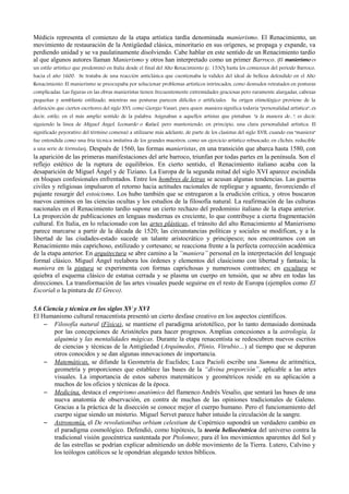 Médicis representa el comienzo de la etapa artística tardía denominada manierismo. El Renacimiento, un
movimiento de restauración de la Antigüedad clásica, minoritario en sus orígenes, se propaga y expande, va
perdiendo unidad y se va paulatinamente disolviendo. Cabe hablar en este sentido de un Renacimiento tardío
al que algunos autores llaman Manierismo y otros han interpretado como un primer Barroco. (El manierismo es
un estilo artístico que predominó en Italia desde el final del Alto Renacimiento (c. 1530) hasta los comienzos del período Barroco,
hacia el año 1600. Se trataba de una reacción anticlásica que cuestionaba la validez del ideal de belleza defendido en el Alto
Renacimiento. El manierismo se preocupaba por solucionar problemas artísticos intrincados, como desnudos retratados en posturas
complicadas. Las figuras en las obras manieristas tienen frecuentemente extremidades graciosas pero raramente alargadas, cabezas
pequeñas y semblante estilizado, mientras sus posturas parecen difíciles o artificiales. Su origen etimológico proviene de la
definición que ciertos escritores del siglo XVI, como Giorgio Vasari, para quien maniera significa todavía "personalidad artística", es
decir, estilo, en el más amplio sentido de la palabra. Asignaban a aquellos artistas que pintaban "a la manera de...", es decir,
siguiendo la línea de Miguel Ángel, Leonardo o Rafael, pero manteniendo, en principio, una clara personalidad artística. El
significado peyorativo del término comenzó a utilizarse más adelante, de parte de los clasistas del siglo XVII, cuando esa "maniera"
fue entendida como una fría técnica imitativa de los grandes maestros, como un ejercicio artístico rebuscado, en clichés, reducible
a una serie de fórmulas). Después de 1560, las formas manieristas, en una transición que abarca hasta 1580, con
la aparición de las primeras manifestaciones del arte barroco, triunfan por todas partes en la península. Son el
reflejo estético de la ruptura de equilibrios. En cierto sentido, el Renacimiento italiano acaba con la
desaparición de Miguel Ángel y de Tiziano. La Europa de la segunda mitad del siglo XVI aparece escindida
en bloques confesionales enfrentados. Entre los hombres de letras se acusan algunas tendencias. Las guerras
civiles y religiosas impulsaron el retorno hacia actitudes racionales de repliegue y aguante, favoreciendo el
pujante resurgir del estoicismo. Los hubo también que se entregaron a la erudición crítica, y otros buscaron
nuevos caminos en las ciencias ocultas y los estudios de la filosofía natural. La reafirmación de las culturas
nacionales en el Renacimiento tardío supone un cierto rechazo del predominio italiano de la etapa anterior.
La proporción de publicaciones en lenguas modernas es creciente, lo que contribuye a cierta fragmentación
cultural. En Italia, en lo relacionado con las artes plásticas, el tránsito del alto Renacimiento al Manierismo
parece marcarse a partir de la década de 1520; las circunstancias políticas y sociales se modifican, y a la
libertad de las ciudades-estado sucede un talante aristocrático y principesco; nos encontramos con un
Renacimiento más caprichoso, estilizado y cortesano; se reacciona frente a la perfecta corrección académica
de la etapa anterior. En arquitectura se abre camino a la “maniera” personal en la interpretación del lenguaje
formal clásico. Miguel Ángel reelabora los órdenes y elementos del clasicismo con libertad y fantasía; la
maniera en la pintura se experimenta con formas caprichosas y numerosos contrastes; en escultura se
quiebra el esquema clásico de estatua cerrada y se plasma un cuerpo en tensión, que se abre en todas las
direcciones. La transformación de las artes visuales puede seguirse en el resto de Europa (ejemplos como El
Escorial o la pintura de El Greco).
5.6 Ciencia y técnica en los siglos XV y XVI
El Humanismo cultural renacentista presentó un cierto desfase creativo en los aspectos científicos.
– Filosofía natural (Física), se mantiene el paradigma aristotélico, por lo tanto demasiado dominada
por las concepciones de Aristóteles para hacer progresos. Amplias concesiones a la astrología, la
alquimia y las mentalidades mágicas. Durante la etapa renacentista se redescubren nuevos escritos
de ciencias y técnicas de la Antigüedad (Arquímedes, Plinio, Vitrubio…) al tiempo que se depuran
otros conocidos y se dan algunas innovaciones de importancia.
– Matemáticas, se difunde la Geometría de Euclides; Luca Pacioli escribe una Summa de aritmética,
geometría y proporciones que establece las bases de la “divina proporción”, aplicable a las artes
visuales. La importancia de estos saberes matemáticos y geométricos reside en su aplicación a
muchos de los oficios y técnicas de la época.
– Medicina, destaca el empirismo anatómico del flamenco Andrés Vesalio, que sentará las bases de una
nueva anatomía de observación, en contra de muchas de las opiniones tradicionales de Galeno.
Gracias a la práctica de la disección se conoce mejor el cuerpo humano. Pero el funcionamiento del
cuerpo sigue siendo un misterio. Miguel Servet parece haber intuido la circulación de la sangre.
– Astronomía, el De revolutionibus orbium celestium de Copérnico supondrá un verdadero cambio en
el paradigma cosmológico. Defendió, como hipótesis, la teoría heliocéntrica del universo contra la
tradicional visión geocéntrica sustentada por Ptolomeo; para él los movimientos aparentes del Sol y
de las estrellas se podrían explicar admitiendo un doble movimiento de la Tierra. Lutero, Calvino y
los teólogos católicos se le opondrían alegando textos bíblicos.
 