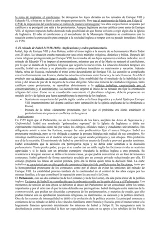 la reina de implantar el catolicismo. Se derogaron las leyes dictadas en los reinados de Enrique VIII y
Eduardo VI, si bien no se llevó a cabo ninguna persecución. Pero tras el matrimonio de María con Felipe II
(1554) la imposición del catolicismo se realizó de manera intransigente: los altos cargos fueron ocupados por
católicos y se persiguió con saña a los protestantes. Aunque Inglaterra era tan católica como antes de Enrique
VIII, el régimen impuesto había destruido toda posibilidad de que Roma volviera a regir algún día la Iglesia
de Inglaterra. El odio al catolicismo y el ascendiente de la Monarquía Hispánica se combinaron con la
reacción contra la persecución para empujar a la sociedad inglesa a romper con su pasado inmediato. Murio
en 1558.
5. El reinado de Isabel I (1558-1603): Anglicanismo y orden parlamentario.
Isabel, hija de Enrique VIII y Ana Bolena, subió al trono inglés a la muerte de su hermanastra María Tudor
con 25 años. La situación estaba marcada por una crisis múltiple: religiosa, dinástica y bélica. Después del
cisma religioso protagonizado por Enrique VIII, los reinados de sus hijos supusieron cambios radicales: en el
reinado de Eduardo VI se impuso el protestantismo, mientras que en el de María se restauró el catolicismo,
por lo que se dudaba de la política religiosa que seguiría la nueva reina. La situación dinástica tampoco era
sencilla, Isabel era soltera y se planteaba como problema inmediato su matrimonio y sucesión. Además
María, reina de Escocia, reclamaba el trono como descendiente de Enrique VII. La cuestión se complicaba
con el enfrentamiento con Francia, dadas las estrechas relaciones entre Escocia y la corte francesa. Era difícil
predecir que se iniciaba un largo y estable reinado. Esta estabilidad fue el resultado de la habilidad de la
reina y del deseo de paz de la mayoría de la clase dirigente. Sólo una minoría de exaltados religiosos, tanto
católicos como protestantes, se opondrían abiertamente a la política isabelina, caracterizada por el
conservadurismo y el autoritarismo. La cuestión más urgente al inicio de su reinado era fijar la orientación
religiosa del reino. Como no se consideraba conveniente el pluralismo religioso, debería proponerse un
modelo de fe y de Iglesia que fuera aceptable para la mayoría de los ingleses.
– Sentimiento mayoritario del pueblo inglés: estaba en la línea dogmática y eclesial fijada por Enrique
VIII (mantenimiento del dogma católico pero separación de la Iglesia anglicana de la obediencia a
Roma).
– Postura de la reina: claramente protestante, por lo que el problema era cómo establecer el
protestantismo sin provocar conflictos civiles graves.
Anglicanismo
En 1559 logró que el Parlamento, no sin la resistencia de los lores, aceptara las Actas de Supremacía y
Uniformidad: Isabel era nombrada “gobernadora suprema” de la Iglesia de Inglaterra y debía ser
expresamente reconocida como tal por todos los clérigos, oficiales reales y estudiantes universitarios. Era
obligatorio asistir a misa los festivos, aunque fue más problemático fijar el marco litúrgico: Isabel era
protestante moderada, pero se vio obligada a aceptar la postura litúrgica más radical de sus consejeros. No
introdujo modificaciones en el modelo eclesial, que siguió siendo jerárquico y con obispos. Otro problema
era el de la sucesión. El matrimonio de Isabel se convirtió en asunto de Estado y provocó grandes tensiones.
Isabel consideraba que la decisión era prerrogativa regia y no debía estar sometida a la discusión
parlamentaria. Temía perder poder, ya que si se casaba con un noble inglés las facciones rivales se sentirían
agraviadas y si lo hacía con un príncipe extranjero vincularía la política inglesa a otra potencia. Su
resistencia a designar sucesor se debía a la misma causa, ya que podría convertirse en un foco de tensiones
cortesanas. Isabel gobernó de forma autoritaria ayudada por un consejo privado seleccionado por ella. El
consejo proponía las líneas de acción política, pero era la Reina quien tenía la decisión final. La corte
isabelina se caracterizó por un alto grado de consenso y bajo nivel de conflicto entre las facciones, tanto por
la homogeneidad protestante de los cortesanos como por el deseo de evitar las tensiones del reinado de
Enrique VIII. La estabilidad provino también de la continuidad en el control de los altos cargos por las
mismas familias, a lo que contribuyó la separación entre la casa real y la Corte.
El Parlamento, con sus dos cámaras (la de los Comunes y la de los Lores), era una pieza clave de la política
inglesa. En época de Isabel I se consideraba que la soberanía residía en la unión del rey y el Parlamento. Los
momentos de tensión de esta época se debieron al deseo del Parlamento de ser consultado sobre los temas
importantes y por el celo con el que la reina defendía sus prerrogativas. Isabel distinguía entre materias de la
commonwealth, que podían ser discutidas a propuesta de los parlamentarios, y materias de estado, que sólo
podían tratarse con su aprobación (cuestiones religiosas, su matrimonio, su sucesión y la política exterior).
Otra de las razones de intranquilidad se debió a la evolución de la política exterior. La principal amenaza a
comienzos de su reinado se debió a los vínculos familiares entre Francia y Escocia, pero el mutuo temor a la
hegemonía francesa aproximó inicialmente los intereses de Isabel y Felipe II. Su repugnancia ante la
desobediencia contra la autoridad la hizo ser especialmente cauta en su apoyo a los rebeldes de los Países
 