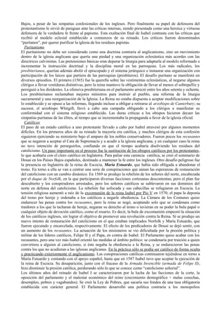 Bajos, a pesar de las simpatías confesionales de los ingleses. Pero finalmente su papel de defensora del
protestantismo le sirvió de paraguas ante las críticas internas, siendo presentada como una heroica y virtuosa
defensora de la verdadera fe frente al papismo. Esta exaltación final de Isabel contrasta con las críticas que
recibió al modelo eclesial establecido a comienzos de su reinado. Los críticos fueron denominados
“puritanos”, por querer purificar la iglesia de los residuos papistas.
Puritanismo
El puritanismo no debe ser considerado como una doctrina contraria al anglicanismo, sino un movimiento
dentro de la iglesia anglicana que quería una piedad y una organización eclesiástica más acordes con las
directrices calvinistas. Las pretensiones básicas eran depurar la liturgia para adaptarla al modelo reformado e
incrementar la instrucción doctrinal y la disciplina moral en las parroquias. Los más radicales, los
presbiterianos, querían además abolir el episcopado y el sistema jerárquico e instaurar una organización con
participación de los laicos que partiera de las parroquias (presbiteros). El desafío puritano se manifestó en
diversos episodios. El primero (1565) fue la querella sobre las vestimentas eclesiásticas, al negarse algunos
clérigos a llevar vestiduras distintivas, pero la reina mantuvo la obligación de llevar al menos el sobrepelliz y
persiguió a los disidentes. La ofensiva presbiteriana en el parlamento arreció entre los años setenta y ochenta.
Los presbiterianos reclamaban mejores ministros para instruir al pueblo, una reforma de la liturgia
sacramental y una reorganización de la Iglesia. La Reina no estaba dispuesta a aceptar modificaciones sobre
lo establecido y se opuso a las reformas, llegando incluso a obligar a retirarse al arzobispo de Canterbury; su
sucesor, el arzobispo Whitgift, llevó a cabo una campaña obligando a los clérigos a manifestar su
conformidad con el sistema religioso establecido. Las duras críticas a los obispos hicieron decaer las
simpatías puritanas de las élites, al tiempo que se incrementaba la propaganda a favor de la iglesia oficial.
Católicos
El paso de un estado católico a uno protestante llevado a cabo por Isabel atravesó por algunos momentos
difíciles. En los primeros años de su reinado la mayoría era católica, y muchos clérigos de esta confesión
siguieron ejerciendo su ministerio bajo el amparo de los nobles conservadores. Fueron pocos los recusantes
que se negaron a aceptar el Cata de Supremacía y a acudir a la iglesia anglicana, y en cualquier caso la reina
no tuvo intención de perseguirlos, confiando en que el tiempo acabaría disolviendo los residuos del
catolicismo. Un paso importante en el proceso fue la sustitución de los obispos católicos por los protestantes,
lo que acabaría con el clero católico en Inglaterra. Para paliar esta carencia católica, se creó el seminario de
Douai en los Países Bajos españoles, destinado a mantener la fe entre los ingleses. Otro desafío peligroso fue
la presencia en Inglaterra de la reina de Escocia, María Estuardo, que había sido obligada a abandonar el
trono. En torno a ella se van a centrar una serie de conspiraciones que aúnan las esperanzas de restauración
del catolicismo con un cambio dinástico. En 1569 se produjo la rebelión de los señores del norte, encabezada
por el duque de Norfolk, en la que participaron diversas facciones cortesanas descontentas; pero el plan fue
descubierto y los conspiradores arrestados, pero los señores católicos se sublevaron en sus dominios del
norte en defensa del catolicismo. La rebelión fue sofocada y sus cabecillas se refugiaron en Escocia. La
tensión religiosa aumentó a raíz de la excomunión de la reina Isabel por Pío V en 1570; el papa la deponía
del trono por hereje y ordenaba a los católicos a negarle obediencia. La Cámara de los Comunes quiso
endurecer las penas contra los recusantes, pero la reina se negó, aceptando solo que se condenara como
traidores a los que la tacharan de hereje, negaran su derecho al trono o tuvieran en su poder la bula papal o
cualquier objeto de devoción católico, como el rosario. Es decir, la bula de excomunión empeoró la situación
de los católicos ingleses, sin lograr el objetivo de promover una revolución contra la Reina. Sí se produjo un
nuevo intento de restauración del catolicismo en el que estaban implicados Norfolk y María Estuardo, que
fueron ejecutado y encarcelada, respectivamente. El efecto de los predicadores de Douai se dejó sentir, con
un aumento de los recusantes. La actuación de los misioneros se vio dificultada por la presión política y
militar de los líderes católicos, Felipe II y el Papa, en contra de Isabel. El Parlamento quiso acabar con los
recusantes, pero una vez más Isabel orientó las medidas al ámbito político: se condenaría por traición a quien
convirtiera a alguien al catolicismo, si éste negaba la obediencia a la Reina, y se endurecieron las penas
contra los que no acudieran a las iglesias anglicanas. En la práctica sólo se podía ser católico de forma oculta
y practicando exteriormente el anglicanismo. Las conspiraciones católicas continuaron tejiéndose en torno a
María Estuardo y contando con el apoyo español, hasta que en 1587 Isabel tuvo que aceptar la ejecución de
la reina de Escocia. Su desaparición, junto con el fracaso de la Armada Invencible (armada de Felipe II),
hizo disminuir la presión católica, perdurando sólo lo que se conoce como “catolicismo señorial”.
Los últimos años del reinado de Isabel I se caracterizaron por la lucha de las facciones de la corte, la
oposición del parlamento y el malestar económico del reino (crecimiento demográfico + malas cosechas,
desempleo, pobres y vagabundos). Se creó la Ley de Pobres, que sacaría sus fondos de una tasa obligatoria
establecida con carácter general. El Parlamento desarrolló una política contraria a los monopolios
 