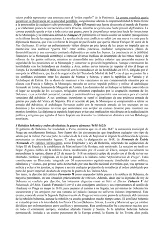 suizos podría representar una amenaza para el “orden español” de la Península. La corona española quería
garantizar la observancia de la autoridad pontificia, asegurándose además la impermeabilidad de Italia frente
a la penetración de cualquier culto protestante. Felipe III preparó una fuerza disuasoria al mando de Fuentes
y se elaboraron planes de intervención contra Venecia, mientras se ejercía una fuerte presión diplomática. La
corona española quería evitar a toda costa una guerra, pero la desconfianza veneciana hacia las intenciones
de la Monarquía y la interesada actitud de Enrique IV permitieron a Francia asumir un notable protagonismo
en la última fase de las negociaciones. La resolución de este conflicto se saldó con una nueva victoria para la
diplomacia francesa, que vino a reforzar la imagen de pacificador que quería ofrecer Enrique IV, autor de la
Pax Gallicana. El evitar un enfrentamiento bélico directo en esta época de las paces no impedía que se
mantuviese una auténtica “guerra fría” entre ambas potencias, mediante conspiraciones, planes de
desestabilización y una enconada contienda diplomática en todos los frentes. La conciencia de la debilidad
financiera de la Monarquía contribuyó a impulsar diversas medidas de desempeño de las rentas reales y de
reforma de los gastos militares, mientras se desarrollaba una política exterior que procuraba mejorar la
seguridad de las posesiones de la Monarquía y conservar su posición hegemónica. Aunque continuaron las
hostilidades con los holandeses en América y Asia, ambas partes trataron de respetar el alto el fuego en
Europa. La inestabilidad en Italia se resolvió con la reanudación de las hostilidades en 1616, dirigidas por el
marqués de Villafranca, que forzó la negociación del Tratado de Madrid de 1617, con el que se ponían fin a
los conflictos existentes entre los ducados de Mantua y Saboya, y entre la república de Venecia y el
Archiduque de Estiria. En su deseo de mantener a los venecianos en una comprometida situación por su
alianza con Francia y Saboya, la Monarquía prestaba un activo respaldo político y militar al Archiduque
Fernando de Estiria, hermano de Margarita de Austria. Los dominios del archiduque se habían convertido en
el lugar de acogida de los uscoques, refugiados cristianos expulsados por la ocupación otomana de los
Balcanes, cuya actividad comercial, corsaria y contrabandística representaba una amenaza para el control
veneciano del Adriático. A sus continuas incursiones se sumó el despliegue de una poderosa armada de
galeras por parte del Virrey de Nápoles. Por el acuerdo de paz, la Monarquía se comprometió a retirar su
armada del Adriático, el archiduque Fernando acabó con la presencia armada de los uscoques en sus
dominios y los venecianos tuvieron que contentarse con aceptar un costoso desarme para mantener sus
propios dominios. La diplomacia española logró pues evitar una implicación más directa en la radicalización
política y religiosa que agitaba el Sacro Imperio sin descuidar la colaboración dinástica con los Habsburgo
austríacos.
3 Rebelión bohemia y orden absolutista: la guerra alemana (1618-1625)
El gobierno de Bohemia fue trasladado a Viena, mientras que en el año 1617 la autonomía municipal de
Praga era notablemente limitada. Pero fueron dos las circunstancias que impidieron cualquier otro tipo de
salida que la militar. Por una parte, la violación de la Carta de Majestad al impedir la edificación de iglesias
protestantes en determinados lugares. Y, sobre todo, la designación en 1618, de Fernando de Estiria
(Fernando II), católico intransigente, como Emperador y rey de Bohemia, superando las aspiraciones de
Felipe III de España y la candidatura de Maximiliano I de Baviera, más moderado. La reacción no tardó en
llegar. Algunos nobles de la nobleza checa, encabezados por el conde de Thurn, aunque inicialmente no
pretendieran la ruptura, dieron el 23 de mayo de 1618 un auténtico golpe de estado con el fin de salvar sus
libertades políticas y religiosas, en lo que ha pasado a la historia como “defenestración de Praga”. Estos
constituyeron un Directorio, integrado por 30 representantes equitativamente distribuidos entre nobleza,
caballeros y villanos, que pronto sería desbordado por una facción nacional extremista que, tras aprestar su
milicia y echar a los jesuitas, se dispuso a resistir cualquier pretensión de restablecer el orden establecido por
parte del poder imperial. Acababa de empezar la guerra de los Treinta Años.
Por tanto, la elección del católico Fernando II como emperador había puesto a la nobleza de Bohemia, de
mayoría protestante, en una situación prácticamente de rebelión. Además, dado que la dignidad de rey de
Bohemia se confería por elección, los bohemios eligieron como su líder al Elector Federico V del
Palatinado del Rhin. Cuando Fernando II envió a dos consejeros católicos y sus representantes al castillo de
Hradcany en Praga en mayo de 1618, para preparar el camino a su llegada, los calvinistas de Bohemia los
secuestraron y los arrojaron por una ventana del palacio (aunque no sufrieron lesiones importantes). Este
evento, conocido como la Segunda Defenestración de Praga se toma como punto de referencia del comienzo
de la rebelión bohemia, aunque la rebelión ya estaba gestándose mucho tiempo antes. El conflicto bohemio
se extendió pronto a la totalidad de los Países Checos (Bohemia, Silesia, Lusacia y Moravia), que ya estaban
divididos por enfrentamientos entre católicos y protestantes. Esta confrontación iba a encontrar muchos ecos
en todo el continente europeo, viéndose afectada Francia y Suecia. Si la rebelión bohemia hubiese
permanecido limitada a un asunto puramente de la Europa central, la Guerra de los Treinta años podía
 