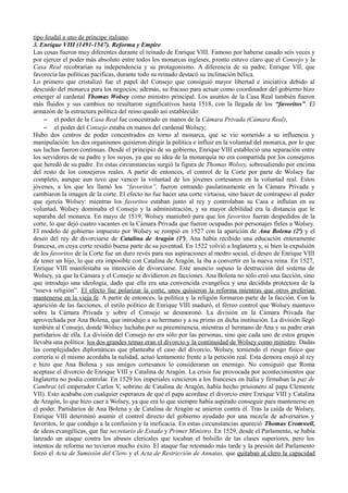 tipo feudal a uno de príncipe italiano.
3. Enrique VIII (1491-1547). Reforma y Empire
Las cosas fueron muy diferentes durante el reinado de Enrique VIII. Famoso por haberse casado seis veces y
por ejercer el poder más absoluto entre todos los monarcas ingleses, pronto estuvo claro que el Consejo y la
Casa Real recobrarían su independencia y su protagonismo. A diferencia de su padre, Enrique VII, que
favorecía las políticas pacíficas, durante todo su reinado destacó su inclinación bélica.
Lo primero que cristalizó fue el papel del Consejo que consiguió mayor libertad e iniciativa debido al
descuido del monarca para los negocios; además, su fracaso para actuar como coordinador del gobierno hizo
emerger al cardenal Thomas Wolsey como ministro principal. Los asuntos de la Casa Real también fueron
más fluidos y sus cambios no resultaron significativos hasta 1518, con la llegada de los “favoritos”. El
armazón de la estructura política del reino quedó así establecido:
– el poder de la Casa Real fue concentrado en manos de la Cámara Privada (Cámara Real),
– el poder del Consejo estaba en manos del cardenal Wolsey;
Hubo dos centros de poder concentrados en torno al monarca, que se vio sometido a su influencia y
manipulación: los dos organismos quisieron dirigir la política e influir en la voluntad del monarca, por lo que
sus luchas fueron continuas. Desde el principio de su gobierno, Enrique VIII estableció una separación entre
los servidores de su padre y los suyos, ya que su idea de la monarquía no era compartida por los consejeros
que heredó de su padre. En estas circunstancias surgió la figura de Thomas Wolsey, sobresaliendo por encima
del resto de los consejeros reales. A partir de entonces, el control de la Corte por parte de Wolsey fue
completo, aunque aun tuvo que vencer la voluntad de los jóvenes cortesanos en la voluntad real. Estos
jóvenes, a los que les llamó los “favoritos”, fueron entrando paulatinamente en la Cámara Privada y
cambiaron la imagen de la corte. El efecto no fue hacer una corte virtuosa, sino hacer de contrapeso al poder
que ejercía Wolsey: mientras los favoritos estaban junto al rey y controlaban su Casa e influían en su
voluntad, Wolsey dominaba el Consejo y la administración, y su mayor debilidad era la distancia que le
separaba del monarca. En mayo de 1519, Wolsey maniobró para que los favoritos fueran despedidos de la
corte, lo que dejó cuatro vacantes en la Cámara Privada que fueron ocupadas por personajes fieles a Wolsey.
El modelo de gobierno impuesto por Wolsey se rompió en 1527 con la aparición de Ana Bolena (2ª) y el
deseo del rey de divorciarse de Catalina de Aragón (1ª). Ana había recibido una educación enteramente
francesa, en cuya corte residió buena parte de su juventud. En 1522 volvió a Inglaterra y, si bien la expulsión
de los favoritos de la Corte fue un duro revés para sus aspiraciones al medro social, el deseo de Enrique VIII
de tener un hijo, lo que era imposible con Catalina de Aragón, la iba a convertir en la nueva reina. En 1527,
Enrique VIII manifestaba su intención de divorciarse. Este anuncio supuso la destrucción del sistema de
Wolsey, ya que la Cámara y el Consejo se dividieron en facciones. Ana Bolena no sólo creó una facción, sino
que introdujo una ideología, dado que ella era una convencida evangélica y una decidida protectora de la
“nueva religión”. El efecto fue polarizar la corte, unos quisieron la reforma mientras que otros preferían
mantenerse en la vieja fe. A partir de entonces, la política y la religión formaron parte de la facción. Con la
aparición de las facciones, el estilo político de Enrique VIII maduró, el férreo control que Wolsey mantuvo
sobre la Cámara Privada y sobre el Consejo se desmoronó. La división en la Cámara Privada fue
aprovechada por Ana Bolena, que introdujo a su hermano y a su primo en dicha institución. La división llegó
también al Consejo, donde Wolsey luchaba por su preeminencia, mientras el hermano de Ana y su padre eran
partidarios de ella. La división del Consejo no era sólo por las personas, sino que cada uno de estos grupos
llevaba una política: los dos grandes temas eran el divorcio y la continuidad de Wolsey como ministro. Dadas
las complejidades diplomáticas que planteaba el caso del divorcio, Wolsey, temiendo el riesgo físico que
correría si él mismo acordaba la nulidad, actuó lentamente frente a la petición real. Esta demora enojó al rey
e hizo que Ana Bolena y sus amigos cortesanos lo consideraran un enemigo. No consiguió que Roma
aceptase el divorcio de Enrique VIII y Catalina de Aragón. La crisis fue provocada por acontecimientos que
Inglaterra no podía controlar. En 1529 los imperiales vencieron a los franceses en Italia y firmaban la paz de
Cambrai (el emperador Carlos V, sobrino de Catalina de Aragón, había hecho prisionero al papa Clemente
VII). Esto acababa con cualquier esperanza de que el papa acordase el divorcio entre Enrique VIII y Catalina
de Aragón, lo que hizo caer a Wolsey, ya que era lo que siempre había aspirado conseguir para mantenerse en
el poder. Partidarios de Ana Bolena y de Catalina de Aragón se unieron contra él. Tras la caída de Wolsey,
Enrique VIII determinó asumir el control directo del gobierno ayudado por una mezcla de adversarios y
favoritos, lo que condujo a la confusión y la ineficacia. En estas circunstancias apareció Thomas Cromwell,
de ideas evangélicas, que fue secretario de Estado y Primer Ministro. En 1529, desde el Parlamento, se había
lanzado un ataque contra los abusos clericales que tocaban el bolsillo de las clases superiores, pero los
intentos de reforma no tuvieron mucho éxito. El ataque fue retomado más tarde y la presión del Parlamento
forzó el Acta de Sumisión del Clero y el Acta de Restricción de Annatas, que quitaban al clero la capacidad
 