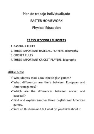 Plan de trabajo individualizado<br />EASTER HOMEWORK<br />Physical Education<br />2º ESO SECCIONES EUROPEAS<br />BASEBALL RULES<br />THREE IMPORTANT BASEBALL PLAYERS. Biography<br />CRICKET RULES<br />THREE IMPORTANT CRICKET PLAYERS. Biography<br />QUESTIONS:<br />What do you think about the English games?<br />What differences are there between European and American games?<br />Which are the differences between cricket and baseball?<br />Find and explain another three English and American games.<br />Sum up this term and tell what do you think about it.<br />