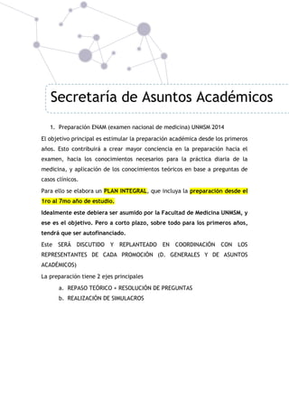 Secretaría de Asuntos Académicos
1. Preparación ENAM (examen nacional de medicina) UNMSM 2014
El objetivo principal es estimular la preparación académica desde los primeros
años. Esto contribuirá a crear mayor conciencia en la preparación hacia el
examen, hacia los conocimientos necesarios para la práctica diaria de la
medicina, y aplicación de los conocimientos teóricos en base a preguntas de
casos clínicos.
Para ello se elabora un PLAN INTEGRAL, que incluya la preparación desde el
1ro al 7mo año de estudio.
Idealmente este debiera ser asumido por la Facultad de Medicina UNMSM, y
ese es el objetivo. Pero a corto plazo, sobre todo para los primeros años,
tendrá que ser autofinanciado.
Este

SERÁ DISCUTIDO Y

REPLANTEADO EN

COORDINACIÓN

CON LOS

REPRESENTANTES DE CADA PROMOCIÓN (D. GENERALES Y DE ASUNTOS
ACADÉMICOS)
La preparación tiene 2 ejes principales
a. REPASO TEÓRICO + RESOLUCIÓN DE PREGUNTAS
b. REALIZACIÓN DE SIMULACROS

 
