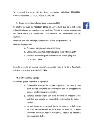 Se priorizará los temas de las áreas principales: MEDICINA, PEDIATRÍA,
GINECO-OBSTETRICIA, SALUD PÚBLICA, CIRUGÍA.

9. Grupo online Banco Preguntas y respuestas CEM
Se creará un grupo de Facebook donde se aprovechará que es la red social
más utilizada por los estudiantes de medicina. En esta se realizarán preguntas
de forma diaria y/o interdiaria. Estas deberán ser contestadas por los
alumnos.
Luego de unos días se colgará la respuesta oficial por parte del CEM
Fuentes de preguntas:
a. Preguntas banco enam años anteriores
b. Utilización preguntas elaboradas para curso internos 2014
c. Solicitud a doctores para elaboración de nuevas preguntas
d. Otras: MIR, USMLE.

En este proyecto se buscará integrar a docentes (sean o no de la facultad),
médicos residentes, y la comisión ENAM

10. Gestión datas y laptops
El proceso que se seguirá es el siguiente:
a. Elaboración Informe de equipos logísticos

en base al año

2014. Ello se solicitará en coordinación con los delegados de
asuntos académicos promocionales.
b. Solicitud colaboración: con estos informes se elaborará una
solicitud que recoja las necesidades principales de datas y
laptops.
c. La solicitudes se presentará tanto de manera verbal como
escrita a las autoridades de laFacultad de Medicina, la PAMS
(Peruvian American Medical Asociation). Además se intentará
con otras sociedades.

 