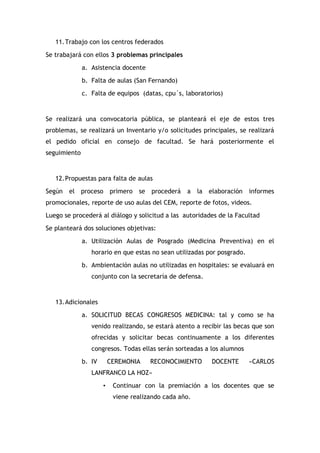 11. Trabajo con los centros federados
Se trabajará con ellos 3 problemas principales
a. Asistencia docente
b. Falta de aulas (San Fernando)
c. Falta de equipos (datas, cpu´s, laboratorios)

Se realizará una convocatoria pública, se planteará el eje de estos tres
problemas, se realizará un Inventario y/o solicitudes principales, se realizará
el pedido oficial en consejo de facultad. Se hará posteriormente el
seguimiento

12. Propuestas para falta de aulas
Según

el proceso

primero

se

procederá

a

la elaboración

informes

promocionales, reporte de uso aulas del CEM, reporte de fotos, videos.
Luego se procederá al diálogo y solicitud a las autoridades de la Facultad
Se planteará dos soluciones objetivas:
a. Utilización Aulas de Posgrado (Medicina Preventiva) en el
horario en que estas no sean utilizadas por posgrado.
b. Ambientación aulas no utilizadas en hospitales: se evaluará en
conjunto con la secretaría de defensa.

13. Adicionales
a. SOLICITUD BECAS CONGRESOS MEDICINA: tal y como se ha
venido realizando, se estará atento a recibir las becas que son
ofrecidas y solicitar becas continuamente a los diferentes
congresos. Todas ellas serán sorteadas a los alumnos
b. IV

CEREMONIA

RECONOCIMIENTO

DOCENTE

«CARLOS

LANFRANCO LA HOZ»
•

Continuar con la premiación a los docentes que se
viene realizando cada año.

 